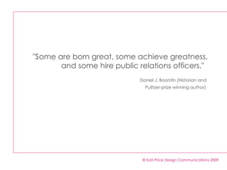 "Some are born great, some achieve greatness, and some hire public relations officers."    Daniel J. Boorstin (Historian and  Pulitzer-prize winning author)   © Kati Price Design Communications 2009 