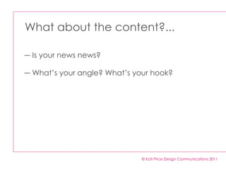 What about the content?... © Kati Price Design Communications 2011 Is your news news?  What’s your angle? What’s your hook? 