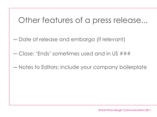 © Kati Price Design Communications 2011 Other features of a press release... Date of release and embargo (if relevant) Close: ‘Ends’ sometimes used and in US ### Notes to Editors: include your company boilerplate 