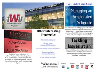 IWU Adult and Grad
Other interesting
blog topics:
What’s a Micro Degree?
Turning Pages:
A Story of PTSD Evolves
Are Shiny Objects Ruining Your Focus
Campus Spotlight:
Nursing in Cleveland
Is Your Resume to Blame?
February 2016
Vol. 3, Issue 3 When I started my MBA program with Indiana
Wesleyan University in August of 2012 I had my
doubts as to if I would be able to successfully
complete school while effectively managing my
time, both personally and professionally.
The DeVoe School of Business at
Indiana Wesleyan University is the perfect
fit for adult students. It boasts programs that
are tailored for the busy schedules of students
who maintain a job and family while earning a
degree.
Indiana Wesleyan University is an innovative
institution. The school provides in-demand
degree programs through tech platforms.
tional and world issues.
 