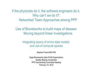 If the physicists do it, the software engineers do it,
                 Why can’t we do it?:
      Networked Team Approaches among PPP

  Use of Bionetworks to build maps of disease:
       Moving beyond linear investigations

        Integrating layers of omics data models
              and use of compute spaces
                      Stephen Friend MD PhD

             Sage Bionetworks (Non-Profit Organization)
                    Seattle/ Beijing/ Amsterdam
               PPP Coordinating Committee Meeting
                        February 16, 2012
 