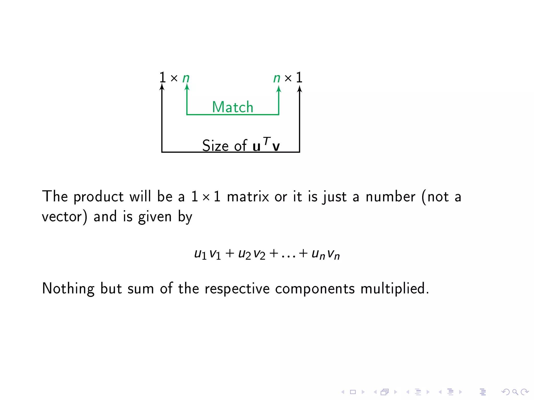 1×n                     n×1

                             Match


                           Size of   uT v


The product will be a 1 × 1 matrix or it is just a number (not a
vector) and is given by


                          u1 v1 + u2 v2 + . . . + un vn

Nothing but sum of the respective components multiplied.
 