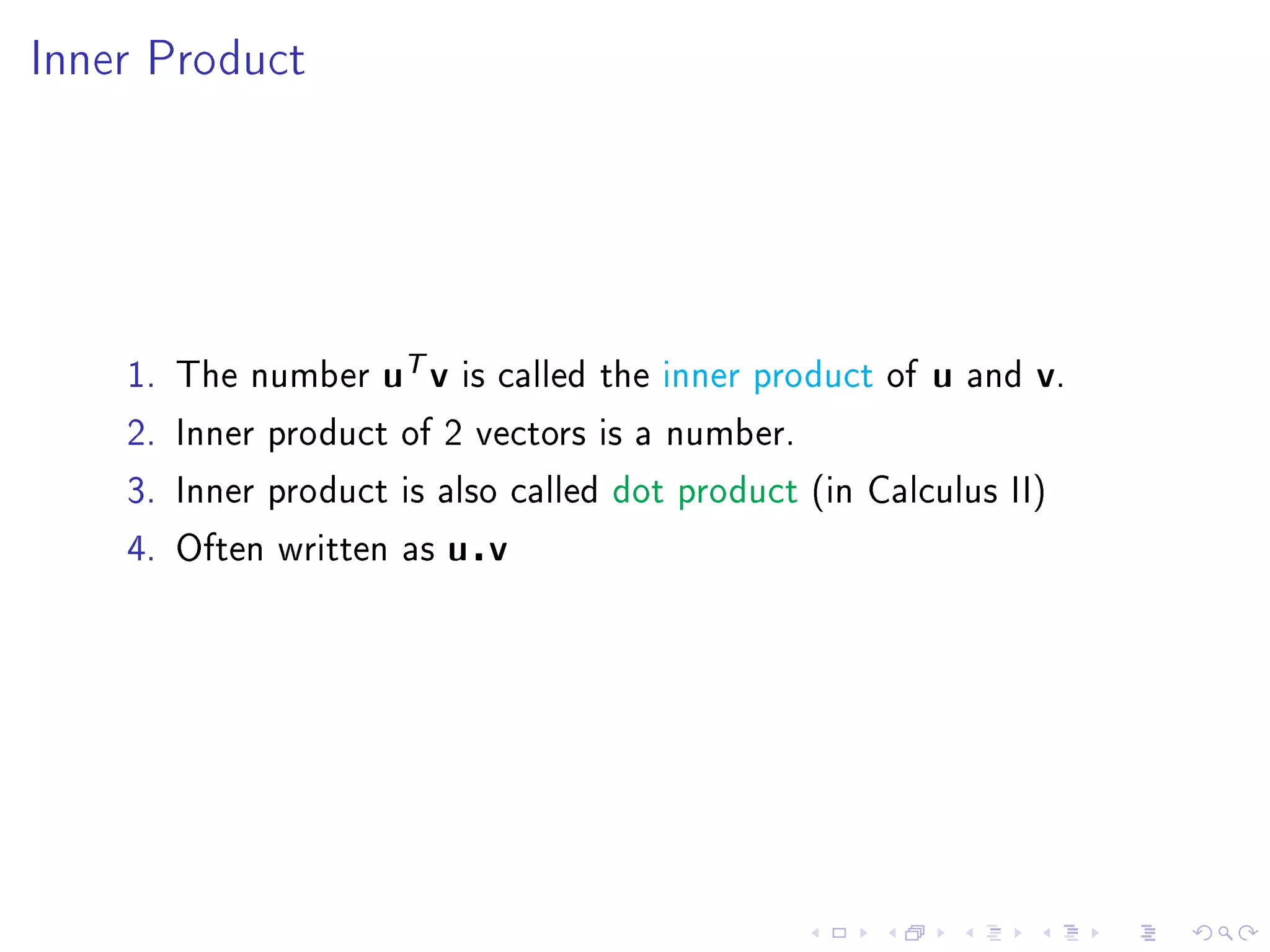 Inner Product




    1. The number   uT v   is called the inner product of   u   and   v.
    2. Inner product of 2 vectors is a number.

    3. Inner product is also called dot product (in Calculus II)

    4. Often written as   u v
 
