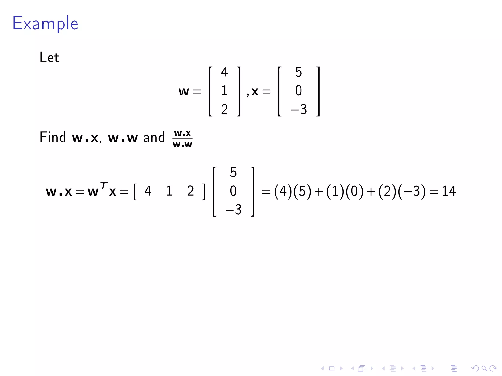 Example


  Let
                                                      
                                    4               5
                            w=     1   ,x =      0    
                                    2               −3
                          wx
  Find   w x, w w   and
                          ww
                                           
                                        5
   w x = wT x =     4   1   2          0    = (4)(5) + (1)(0) + (2)(−3) = 14
                                    −3
 