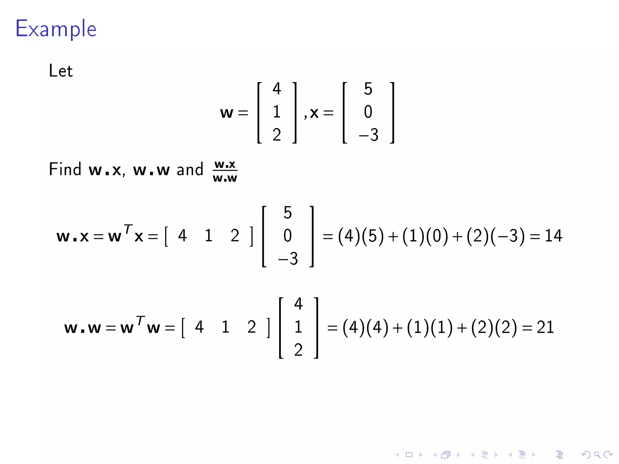 Example


  Let
                                                                      
                                                4                   5
                                w=             1   ,x =          0    
                                                2                   −3
                            wx
  Find   w x, w w   and
                            ww
                                                           
                                                    5
   w x = wT x =     4       1       2              0        = (4)(5) + (1)(0) + (2)(−3) = 14
                                                −3
                                                           
                                                        4
    w w = wT w =        4       1       2              1    = (4)(4) + (1)(1) + (2)(2) = 21
                                                        2
 