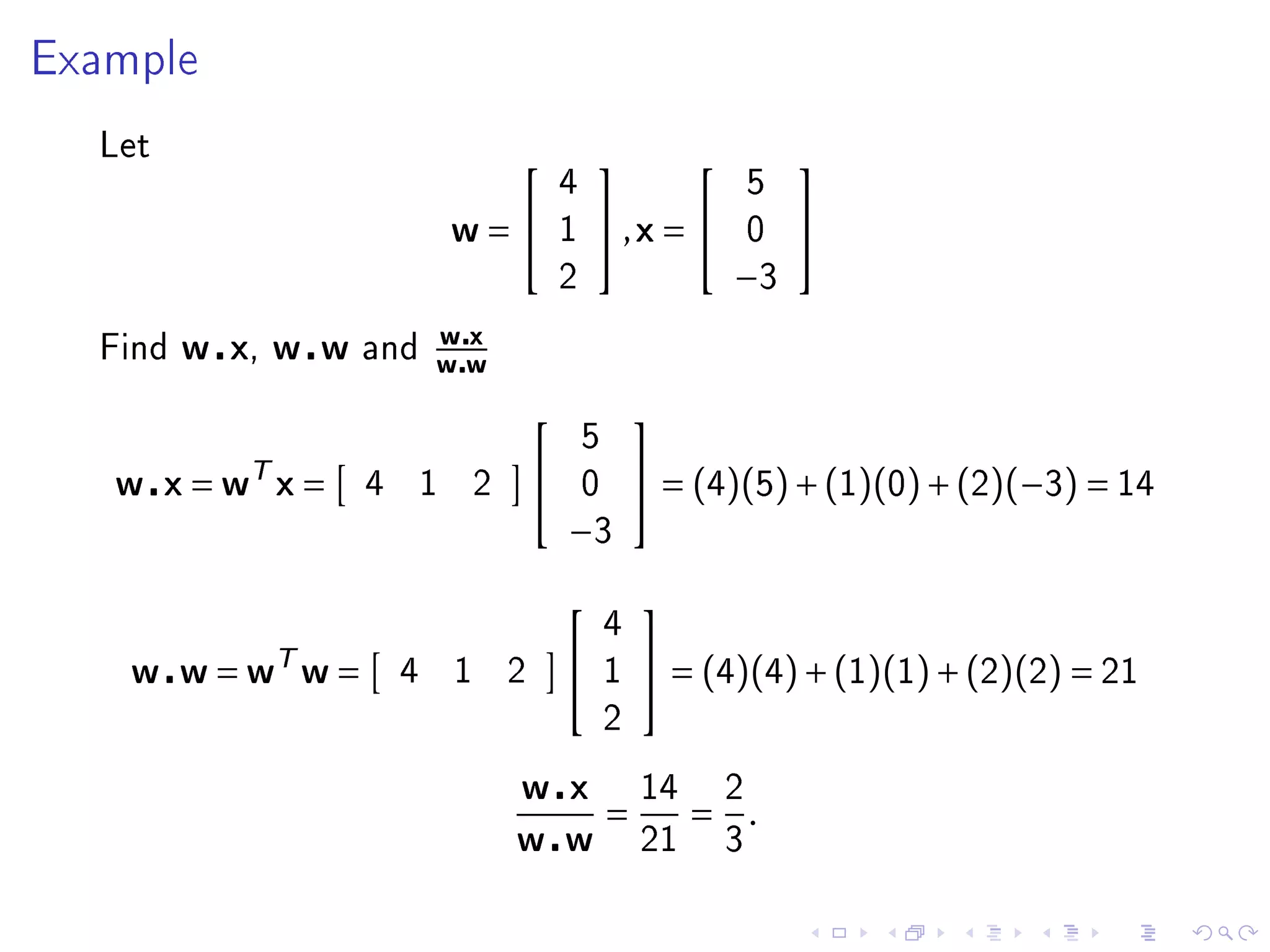 Example


  Let
                                                                          
                                                4                        5
                                w=             1   ,x =               0   
                                                2                    −3
                            wx
  Find   w x, w w   and
                            ww
                                                           
                                                    5
   w x = wT x =     4       1       2              0        = (4)(5) + (1)(0) + (2)(−3) = 14
                                                −3
                                                           
                                                        4
    w w = wT w =        4       1       2              1    = (4)(4) + (1)(1) + (2)(2) = 21
                                                        2

                                        w x                 14       2
                                                        =        = .
                                        w w                 21       3
 