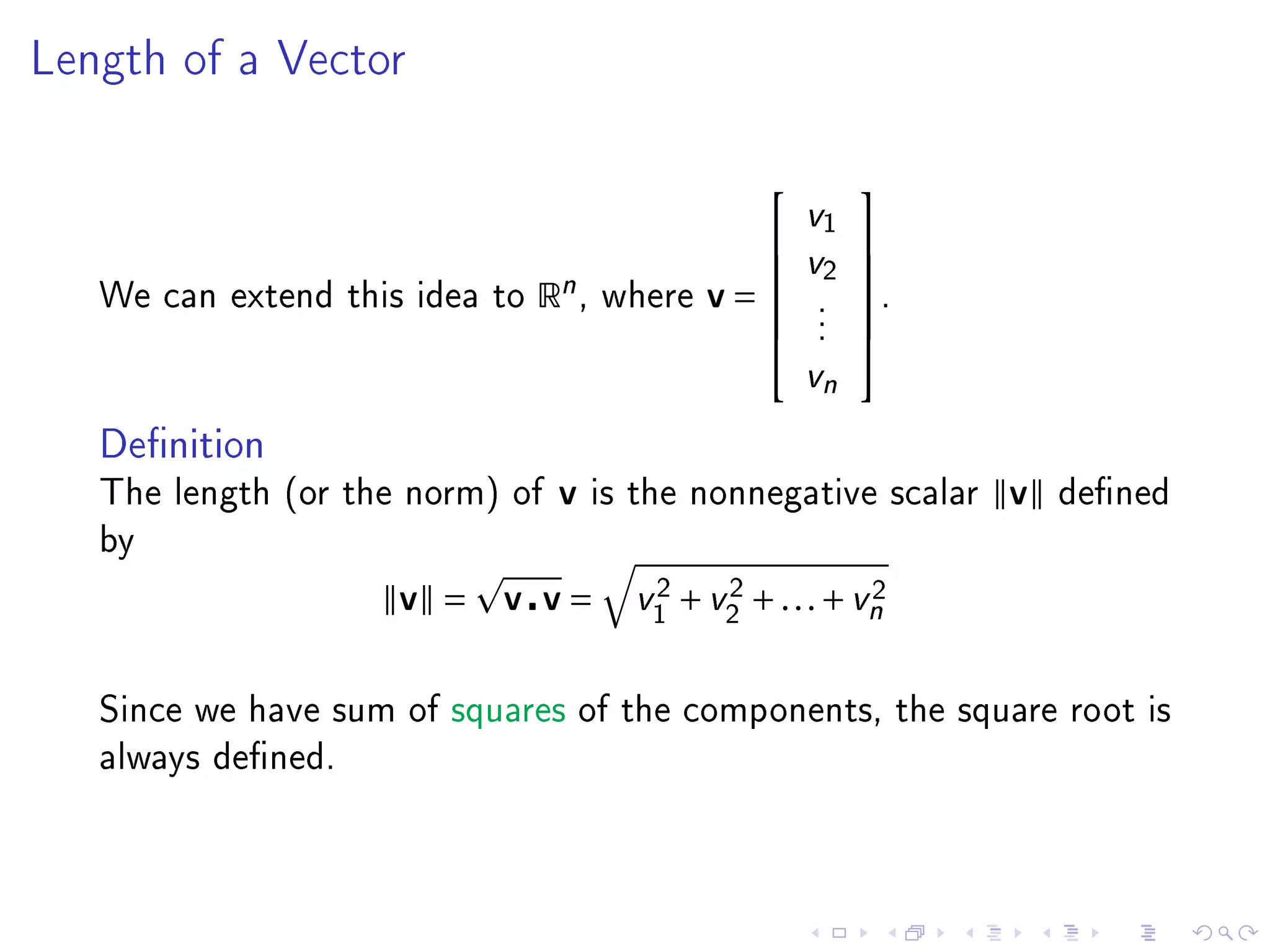 Length of a Vector



                                                           
                                                     v1
                                                    v2 
                                                       
   We can extend this idea to   Rn ,   where   v=     .
                                                            .
                                                       .
                                                       .
                                                           
                                                           
                                                       vn

   Denition
   The length (or the norm) of   v     is the nonnegative scalar   v   dened
   by

                     v =   v v=           2    2            2
                                         v1 + v2 + . . . + vn


   Since we have sum of squares of the components, the square root is
   always dened.
 