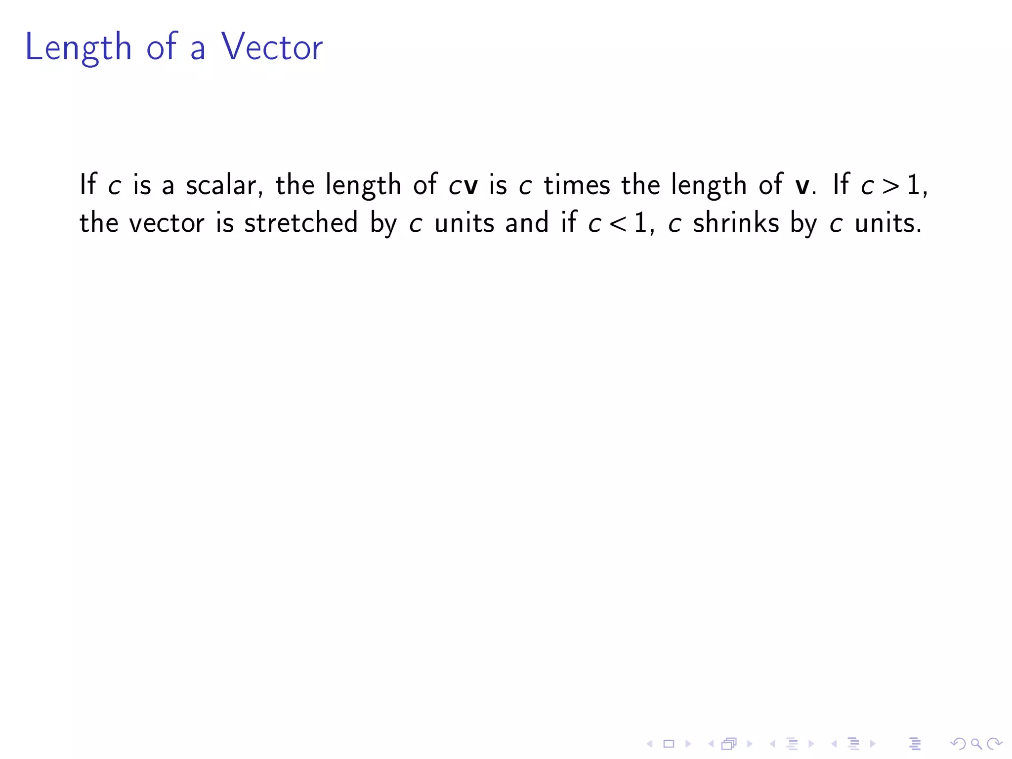 Length of a Vector




   If c is a scalar, the length of c v is c times the length of   v.   If c    1,
   the vector is stretched by c units and if c    1, c   shrinks by c units.
 
