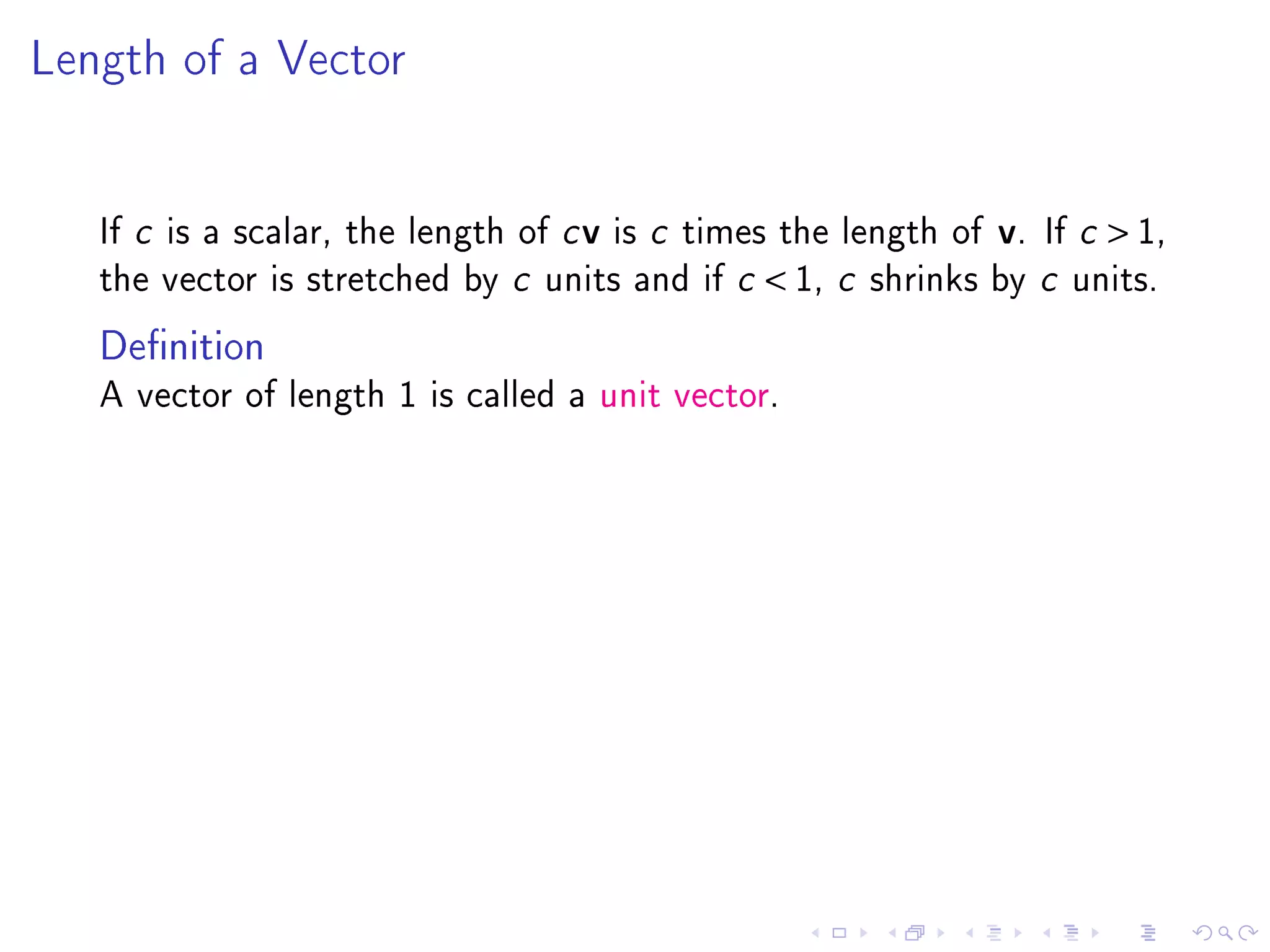 Length of a Vector




   If c is a scalar, the length of c v is c times the length of   v.   If c    1,
   the vector is stretched by c units and if c    1, c   shrinks by c units.

   Denition
   A vector of length 1 is called a unit vector.
 