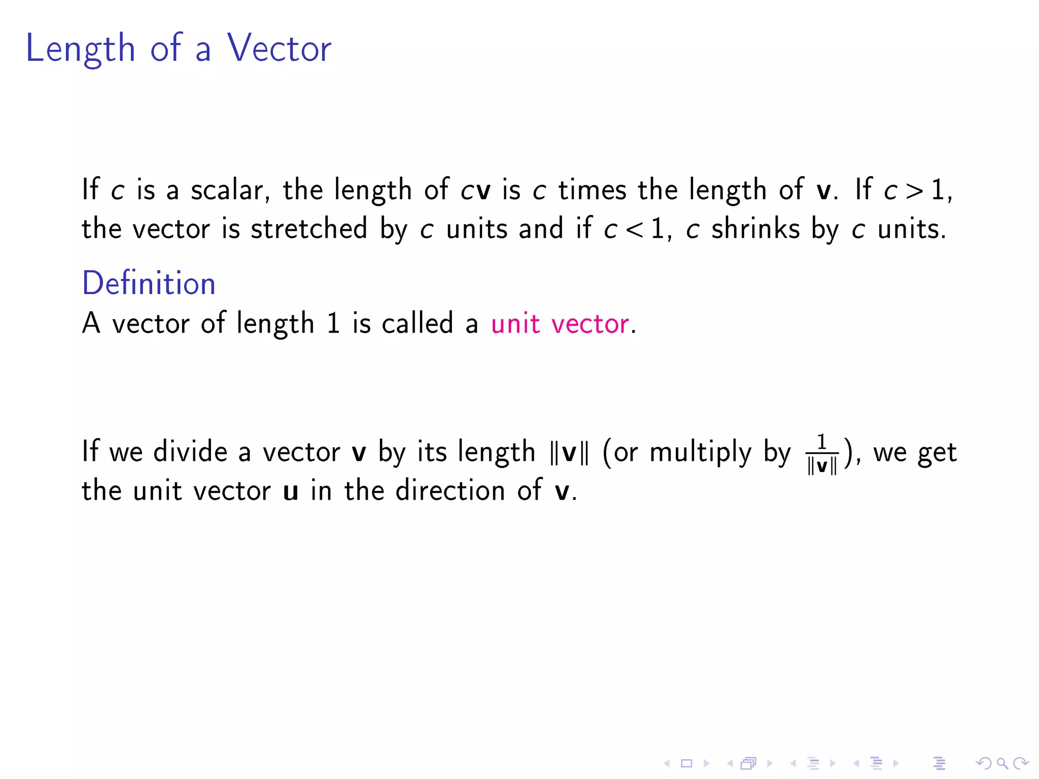 Length of a Vector




   If c is a scalar, the length of c v is c times the length of        v.   If c    1,
   the vector is stretched by c units and if c         1, c   shrinks by c units.

   Denition
   A vector of length 1 is called a unit vector.




                                                                       1
   If we divide a vector    v   by its length   v    (or multiply by
                                                                       v ), we get
   the unit vector   u   in the direction of    v.
 