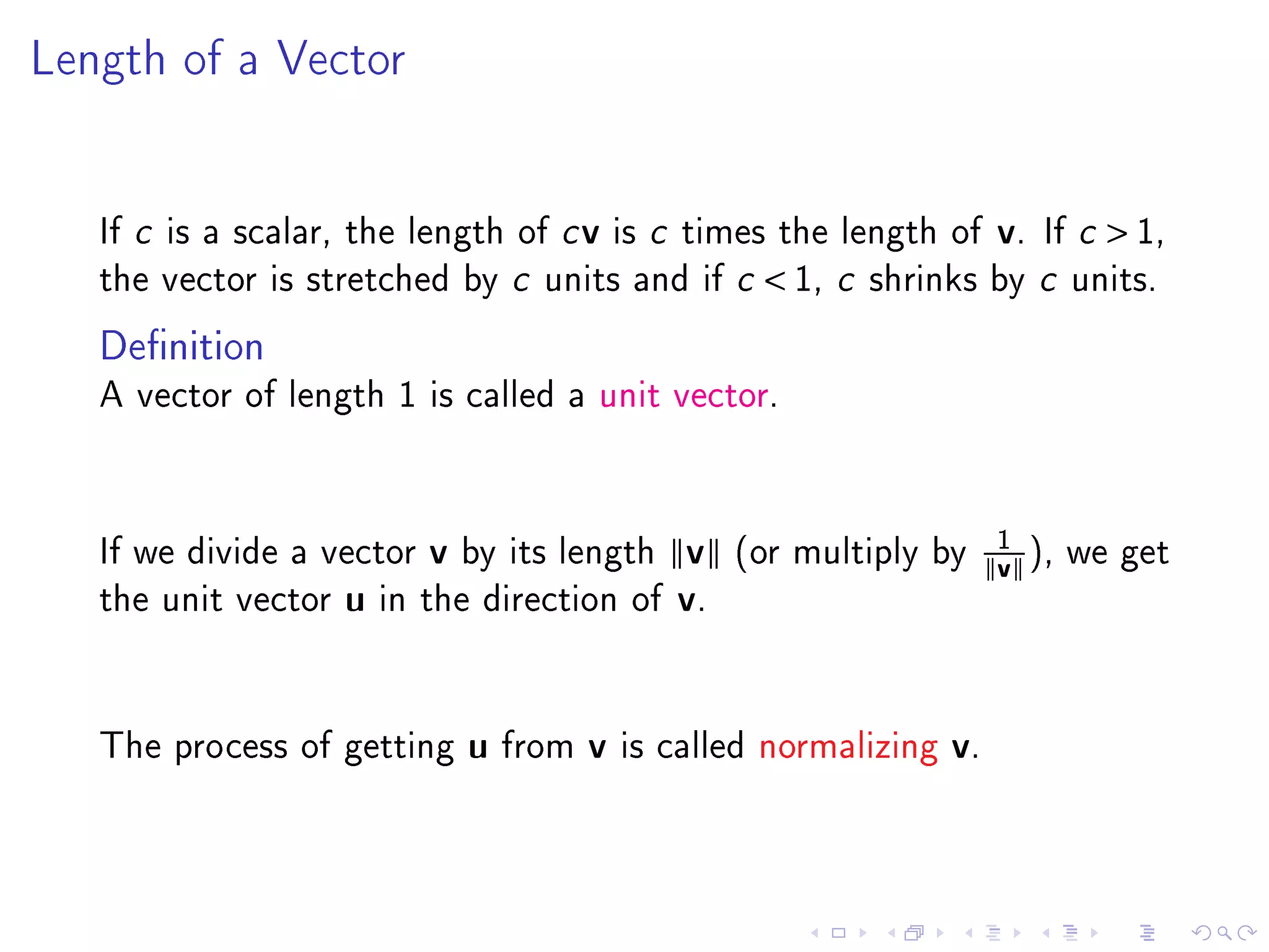 Length of a Vector




   If c is a scalar, the length of c v is c times the length of             v.   If c    1,
   the vector is stretched by c units and if c           1, c   shrinks by c units.

   Denition
   A vector of length 1 is called a unit vector.




                                                                            1
   If we divide a vector    v   by its length     v    (or multiply by
                                                                            v ), we get
   the unit vector   u   in the direction of      v.



   The process of getting       u   from   v   is called normalizing   v.
 