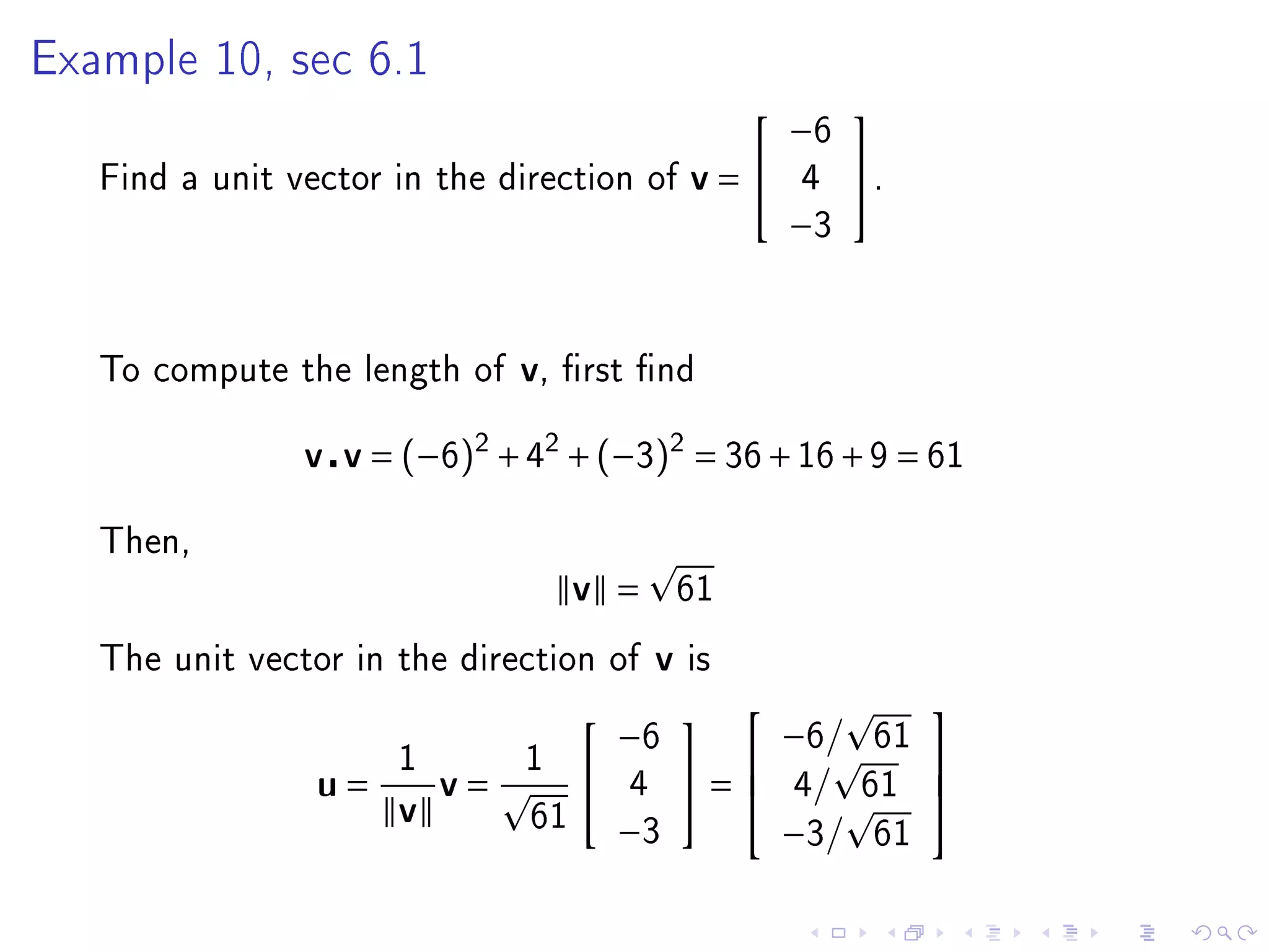 Example 10, sec 6.1
                                                              
                                                         −6
   Find a unit vector in the direction of       v=      4     .
                                                         −3



   To compute the length of    v,   rst nd


                v v = (−6)2 + 42 + (−3)2 = 36 + 16 + 9 = 61

   Then,
                                    v =         61

   The unit vector in the direction of      v   is
                                                                    
                                                         −6/
                                               
                                        −6                      61
                      1        1
                 u=       v=            4       =      4/    61
                                                                    
                      v
                                                                    
                               61
                                        −3               −3/    61
 