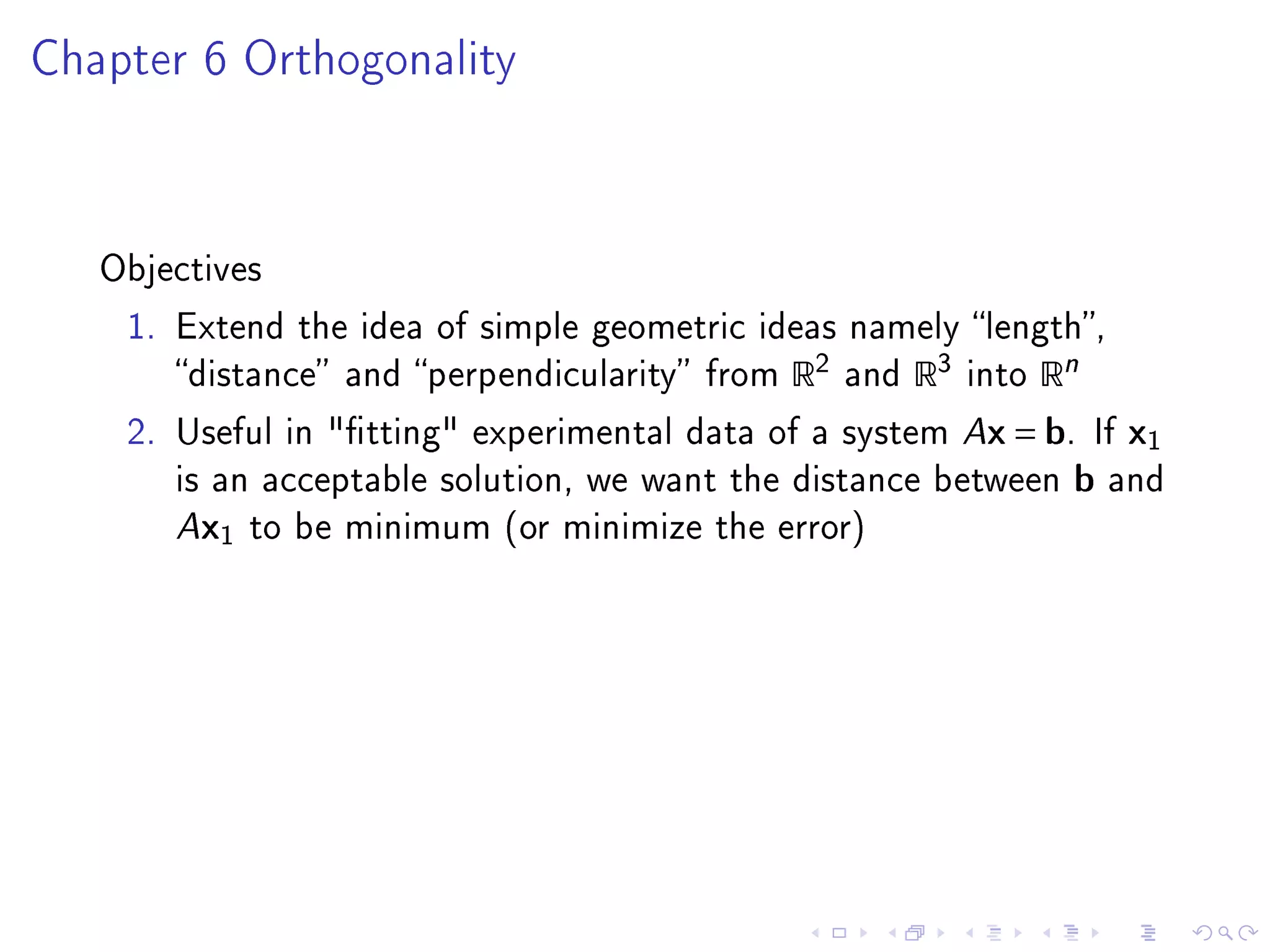 Chapter 6 Orthogonality




   Objectives

    1. Extend the idea of simple geometric ideas namely length,
       distance and perpendicularity from   R2   and   R3   into   Rn
    2. Useful in tting experimental data of a system Ax = b. If           x1
       is an acceptable solution, we want the distance between          b   and
       Ax1 to be minimum (or minimize the error)
 