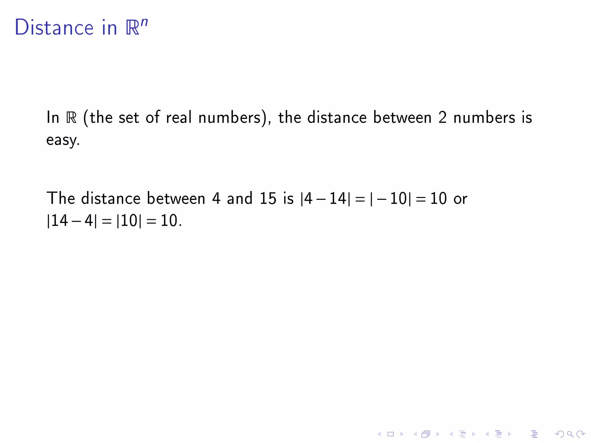 Distance in      Rn



   In   R   (the set of real numbers), the distance between 2 numbers is
   easy.




   The distance between 4 and 15 is |4 − 14| = | − 10| = 10 or
   |14 − 4| = |10| = 10.
 