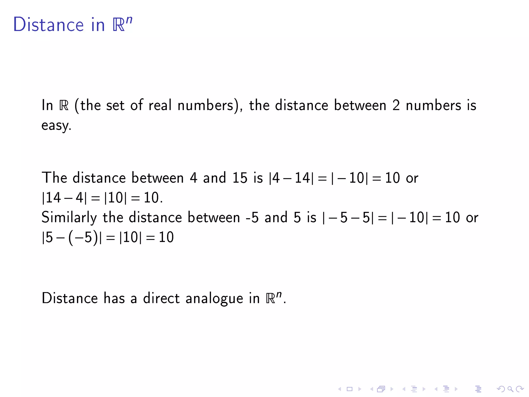 Distance in      Rn



   In   R   (the set of real numbers), the distance between 2 numbers is
   easy.




   The distance between 4 and 15 is |4 − 14| = | − 10| = 10 or
   |14 − 4| = |10| = 10.
   Similarly the distance between -5 and 5 is   | − 5 − 5| = | − 10| = 10   or
   |5 − (−5)| = |10| = 10



   Distance has a direct analogue in    Rn .
 