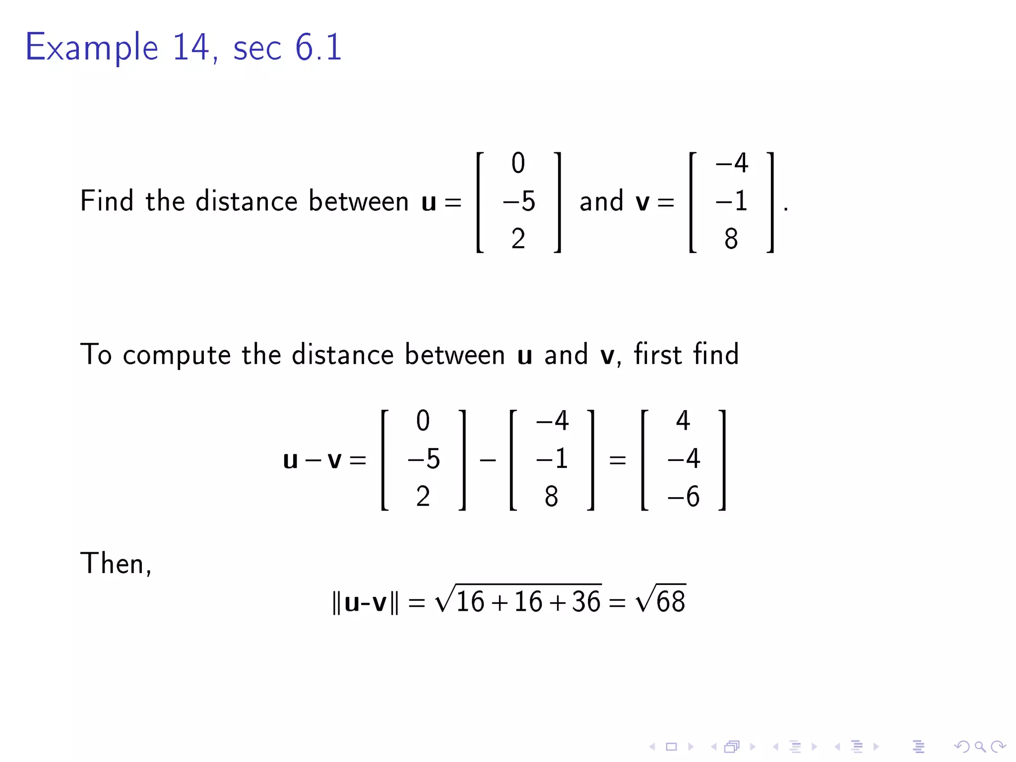 Example 14, sec 6.1



                                                             
                                        0                    −4
   Find the distance between   u =  −5        and    v =  −1 .
                                        2                     8




   To compute the distance between      u   and   v,   rst nd

                                                
                               0         −4       4
                  u − v =  −5      −  −1  =  −4 
                               2          8       −6

   Then,
                      u-v =        16 + 16 + 36 =       68
 