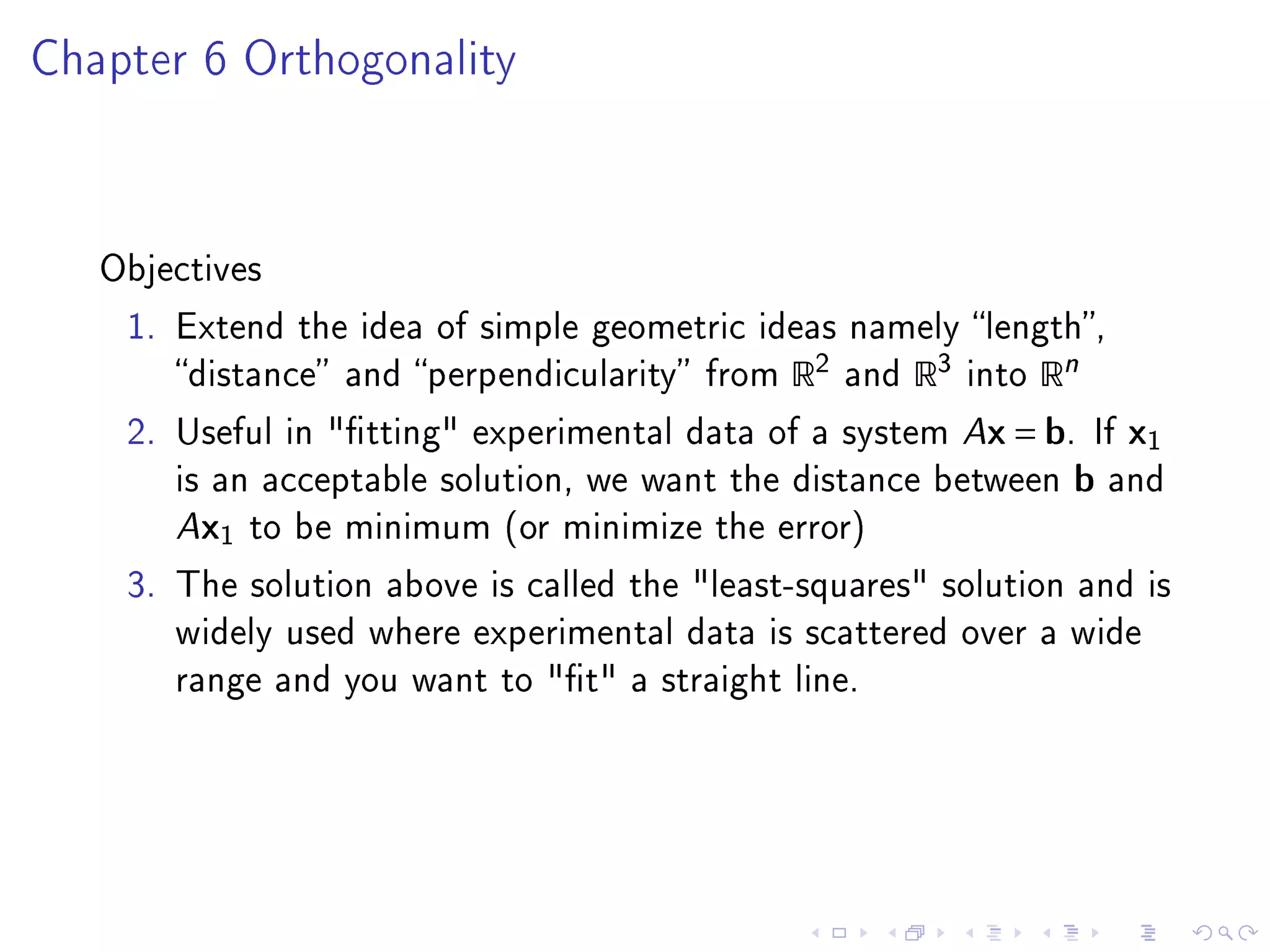 Chapter 6 Orthogonality




   Objectives

    1. Extend the idea of simple geometric ideas namely length,
       distance and perpendicularity from   R2   and   R3   into   Rn
    2. Useful in tting experimental data of a system Ax = b. If           x1
       is an acceptable solution, we want the distance between          b   and
       Ax1 to be minimum (or minimize the error)
    3. The solution above is called the least-squares solution and is
       widely used where experimental data is scattered over a wide
       range and you want to t a straight line.
 