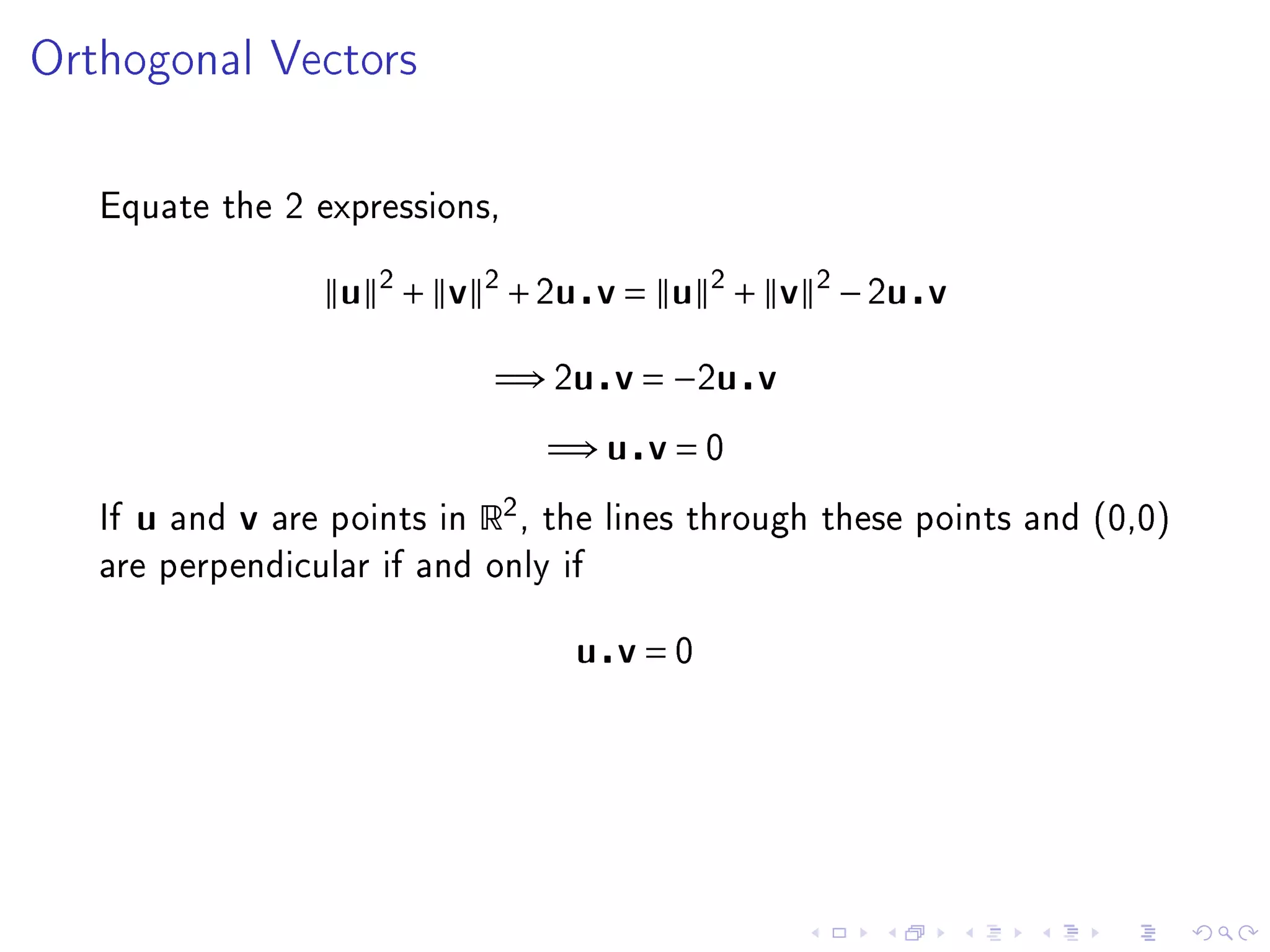 Orthogonal Vectors




   Equate the 2 expressions,


                          u 2 + v 2 + 2u v = u 2 + v 2 − 2u v

                                       =⇒ 2u v = −2u v
                                             =⇒ u v = 0
   If   u   and   v   are points in   R2 ,   the lines through these points and (0,0)
   are perpendicular if and only if


                                               u v=0
 