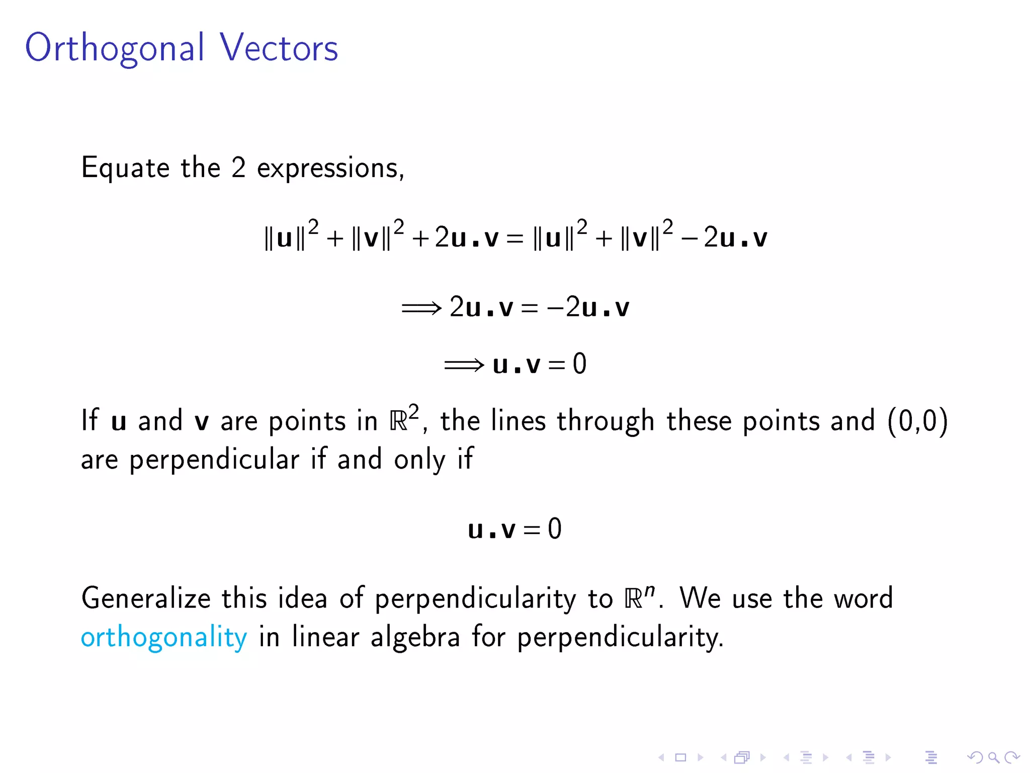 Orthogonal Vectors




   Equate the 2 expressions,


                          u 2 + v 2 + 2u v = u 2 + v 2 − 2u v

                                       =⇒ 2u v = −2u v
                                             =⇒ u v = 0
   If   u   and   v   are points in   R2 ,   the lines through these points and (0,0)
   are perpendicular if and only if


                                               u v=0

   Generalize this idea of perpendicularity to             Rn .   We use the word
   orthogonality in linear algebra for perpendicularity.
 
