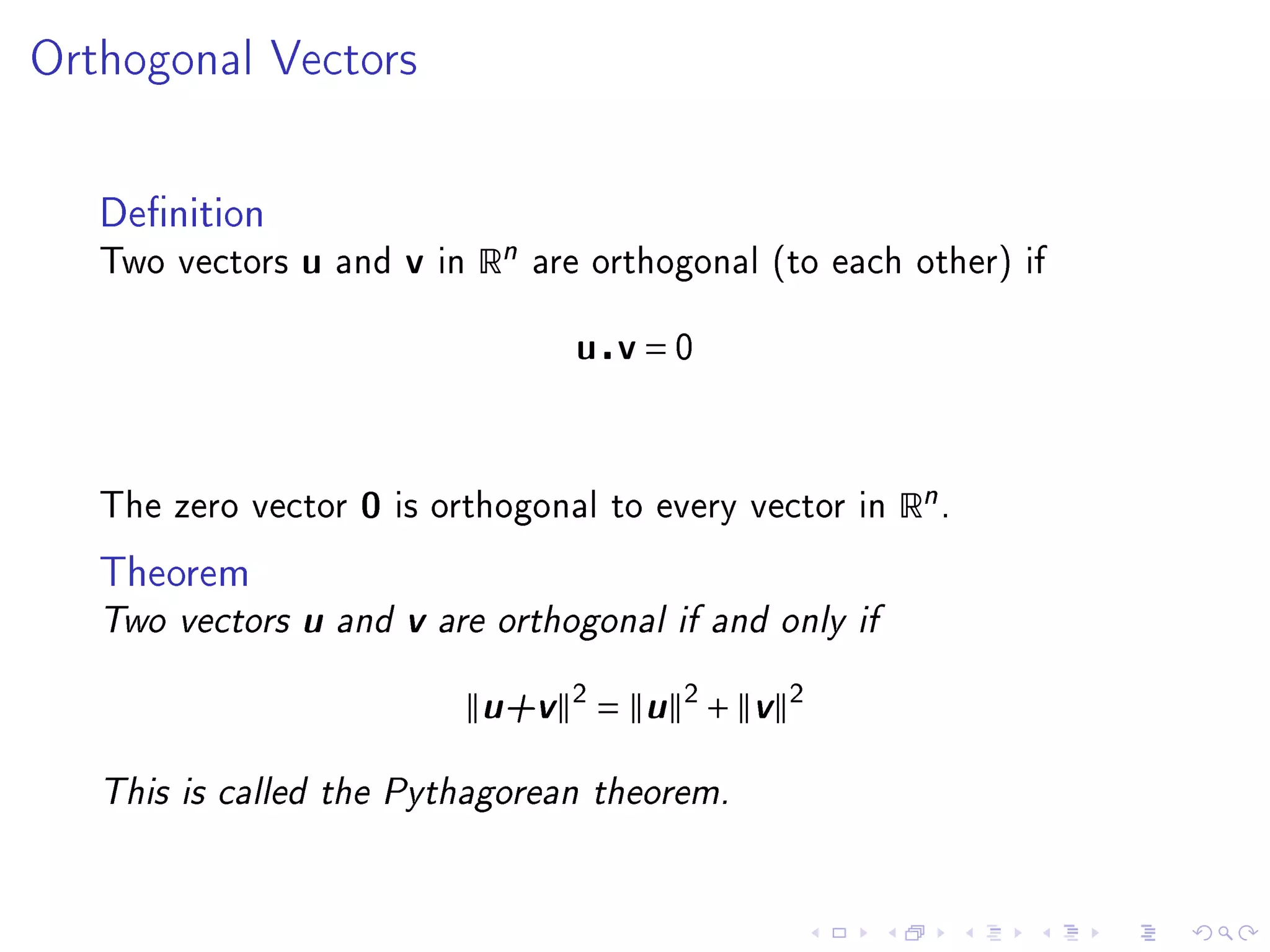 Orthogonal Vectors




   Denition
   Two vectors   u   and   v   in   Rn   are orthogonal (to each other) if


                                           u v=0



   The zero vector    0    is orthogonal to every vector in     Rn .
   Theorem
   Two vectors   u and v are orthogonal if and only if
                            u+v 2 = u 2 + v 2
   This is called the Pythagorean theorem.
 