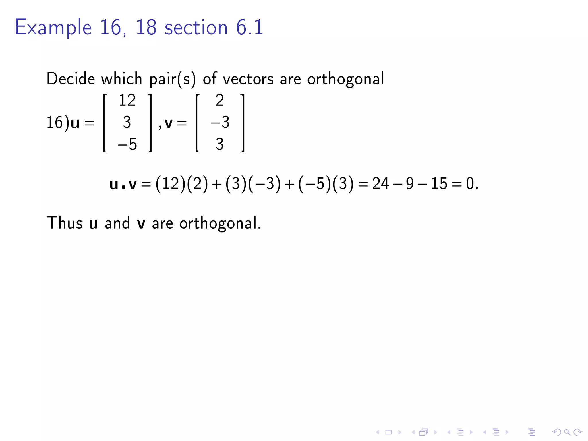 Example 16, 18 section 6.1



   Decide which pair(s) of vectors are orthogonal
                                  
               12                2
   16)u =      3    , v =  −3 
               −5                3


              u v = (12)(2) + (3)(−3) + (−5)(3) = 24 − 9 − 15 = 0.

   Thus   u   and   v   are orthogonal.
 