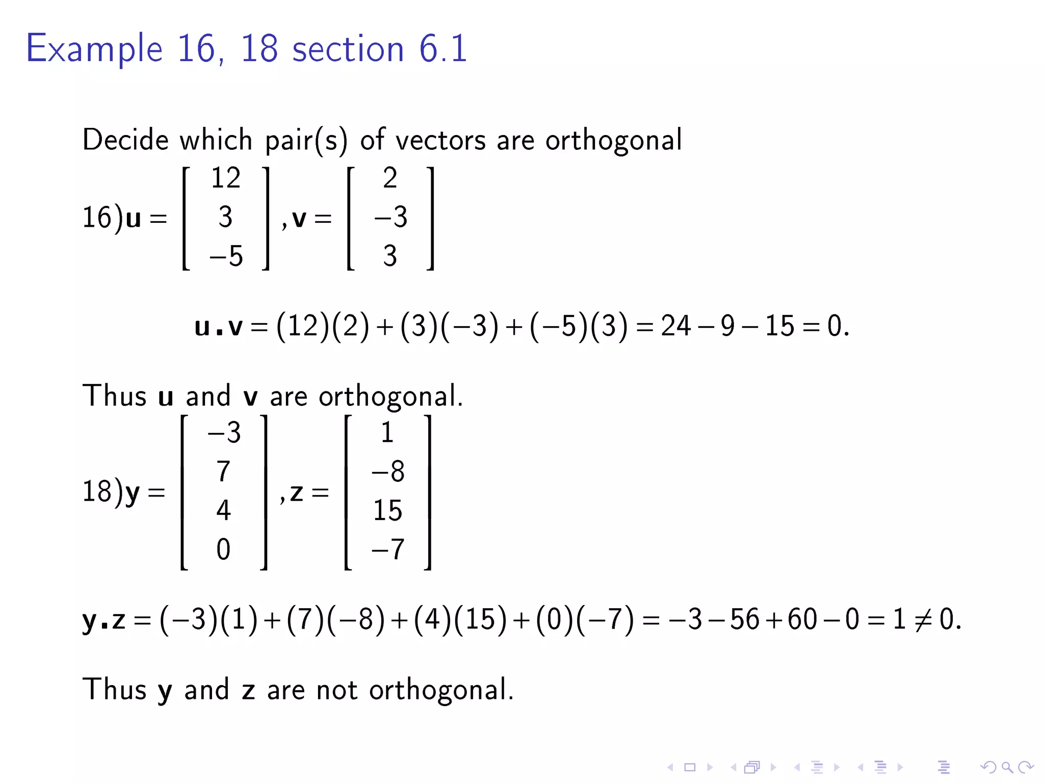 Example 16, 18 section 6.1



   Decide which pair(s) of vectors are orthogonal
                                      
                   12                2
   16)u =         3        , v =  −3 
                   −5                3


                  u v = (12)(2) + (3)(−3) + (−5)(3) = 24 − 9 − 15 = 0.

   Thus   uand vare          orthogonal.
                                     
                  −3                 1
                  7
                                 −8    
   18)y =                 ,z = 
                                      
                   4              15
                                         
                                       
                   0               −7

   y z = (−3)(1) + (7)(−8) + (4)(15) + (0)(−7) = −3 − 56 + 60 − 0 = 1 = 0.

   Thus   y   and      z   are not orthogonal.
 