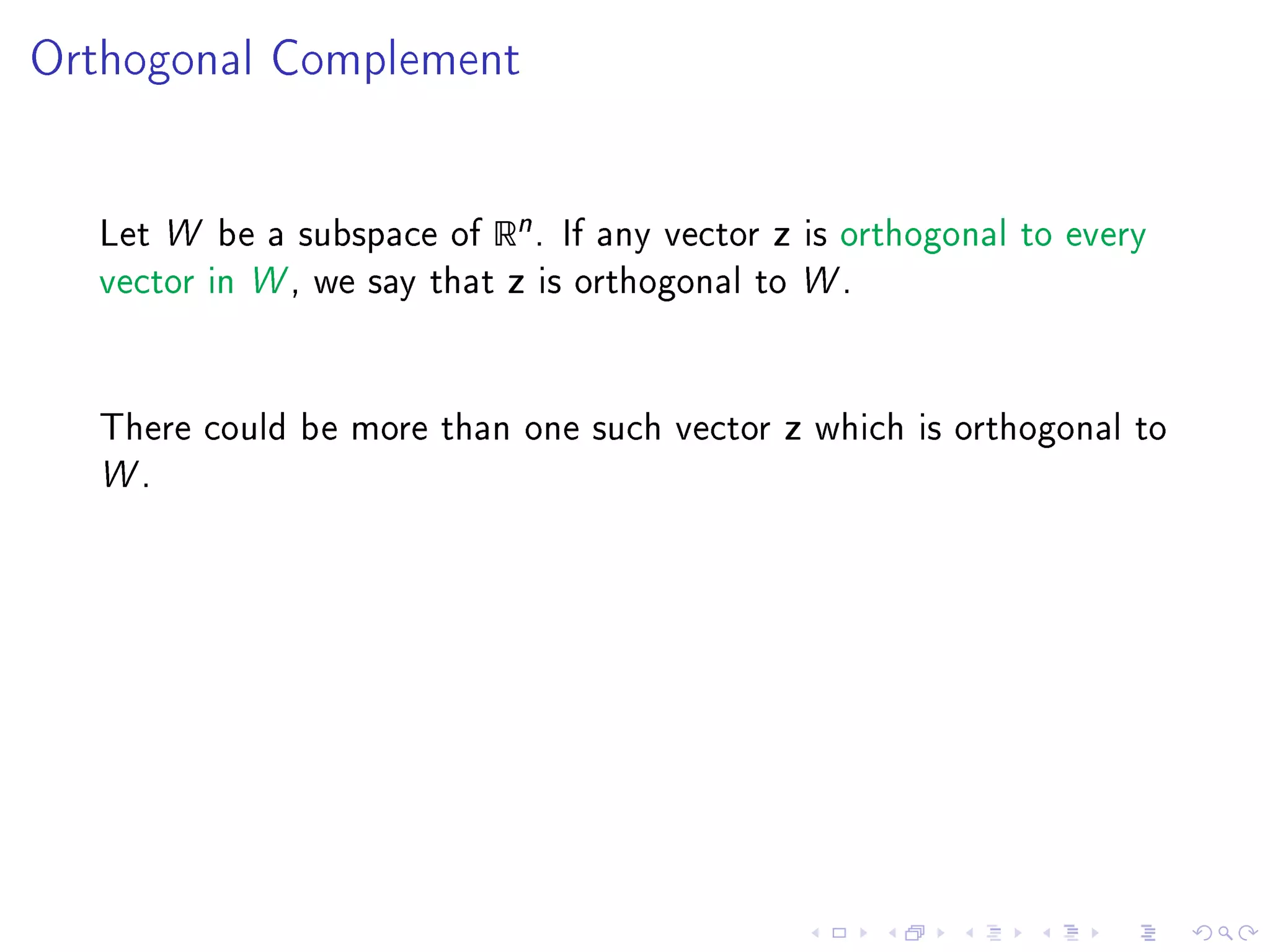 Orthogonal Complement




  Let W be a subspace of   Rn .    If any vector   z   is orthogonal to every
  vector in W , we say that   z   is orthogonal to W .




  There could be more than one such vector         z   which is orthogonal to
  W.
 