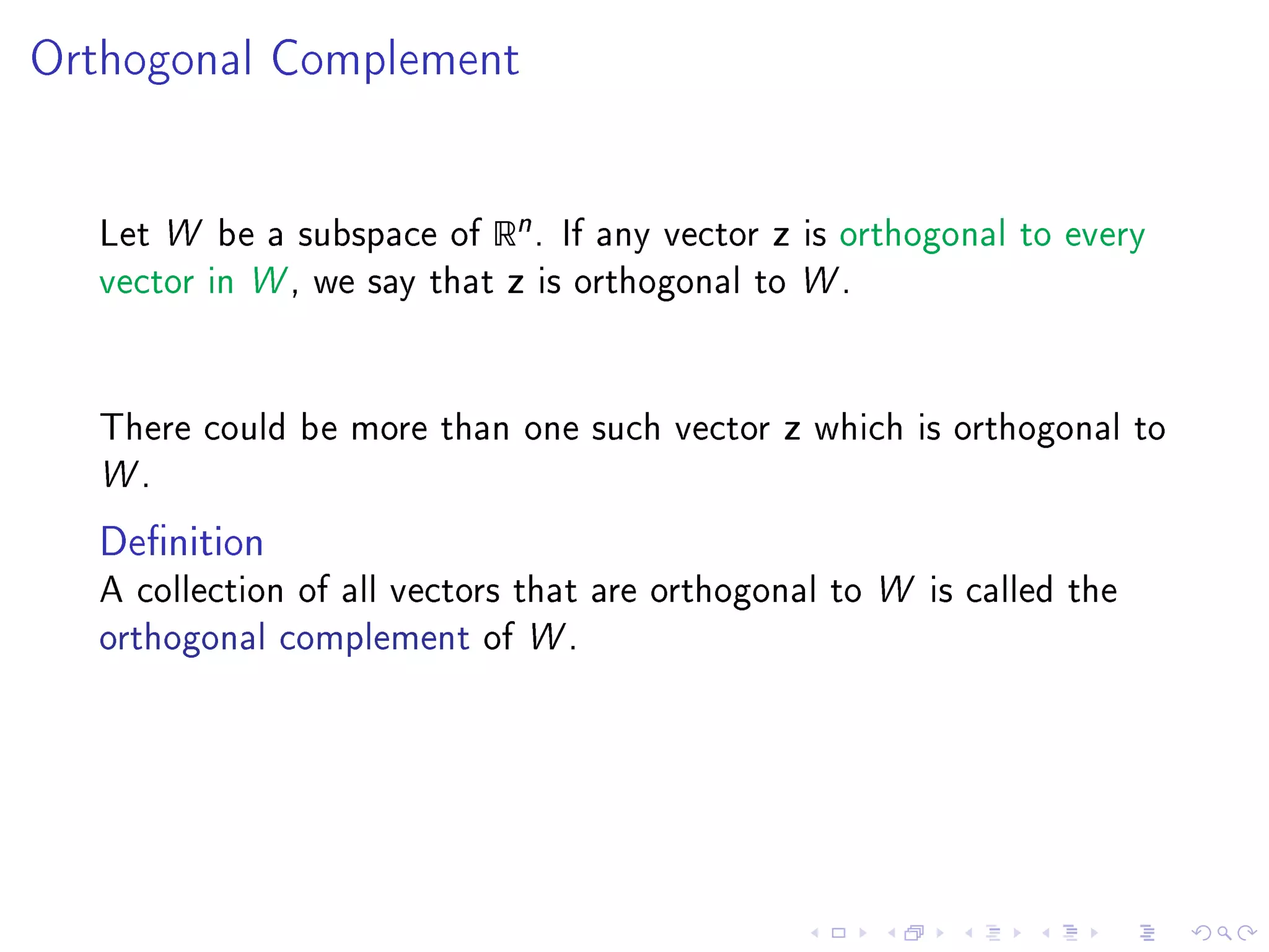 Orthogonal Complement




  Let W be a subspace of   Rn .    If any vector   z   is orthogonal to every
  vector in W , we say that   z   is orthogonal to W .




  There could be more than one such vector         z   which is orthogonal to
  W.

  Denition
  A collection of all vectors that are orthogonal to W is called the
  orthogonal complement of W .
 
