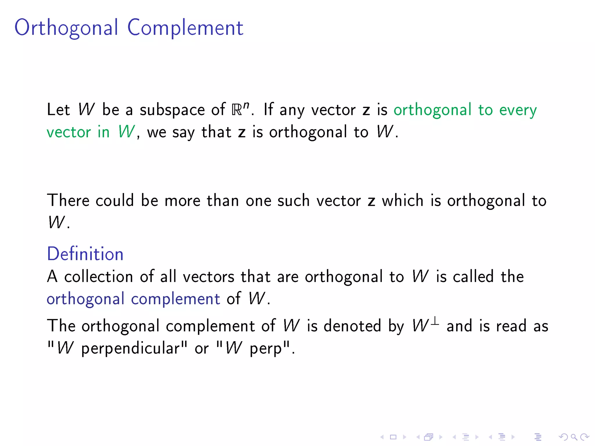 Orthogonal Complement




  Let W be a subspace of   Rn .    If any vector   z   is orthogonal to every
  vector in W , we say that   z   is orthogonal to W .




  There could be more than one such vector         z   which is orthogonal to
  W.

  Denition
  A collection of all vectors that are orthogonal to W is called the
  orthogonal complement of W .
                                                              ⊥
  The orthogonal complement of W is denoted by W                  and is read as
  W perpendicular or W perp.
 