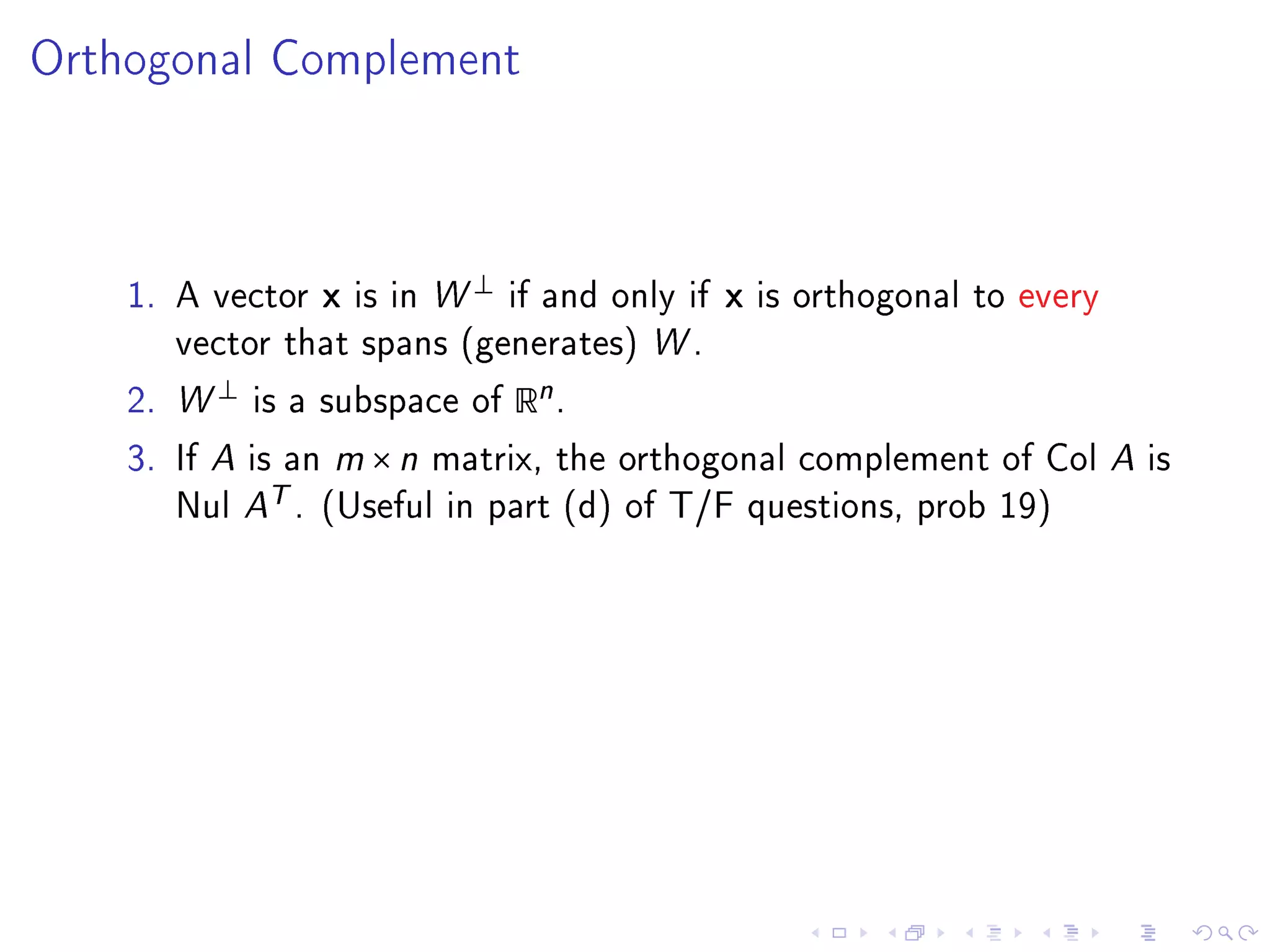 Orthogonal Complement




                                   ⊥
    1. A vector      x   is in W       if and only if   x   is orthogonal to every
       vector that spans (generates) W .

    2. W
           ⊥
               is a subspace of        Rn .
    3. If A is an m × n matrix, the orthogonal complement of Col A is
       Nul A
                T.   (Useful in part (d) of T/F questions, prob 19)
 