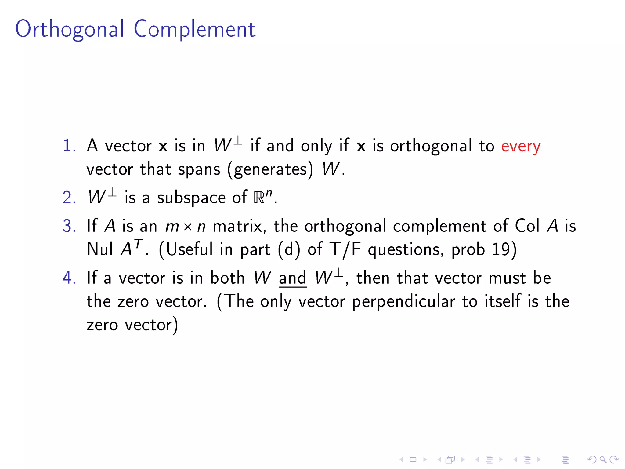 Orthogonal Complement




                                   ⊥
    1. A vector      x   is in W       if and only if   x   is orthogonal to every
       vector that spans (generates) W .

    2. W
           ⊥
               is a subspace of        Rn .
    3. If A is an m × n matrix, the orthogonal complement of Col A is
       Nul A
                T.   (Useful in part (d) of T/F questions, prob 19)
                                                  ⊥
    4. If a vector is in both W and W                 , then that vector must be
       the zero vector. (The only vector perpendicular to itself is the
       zero vector)
 