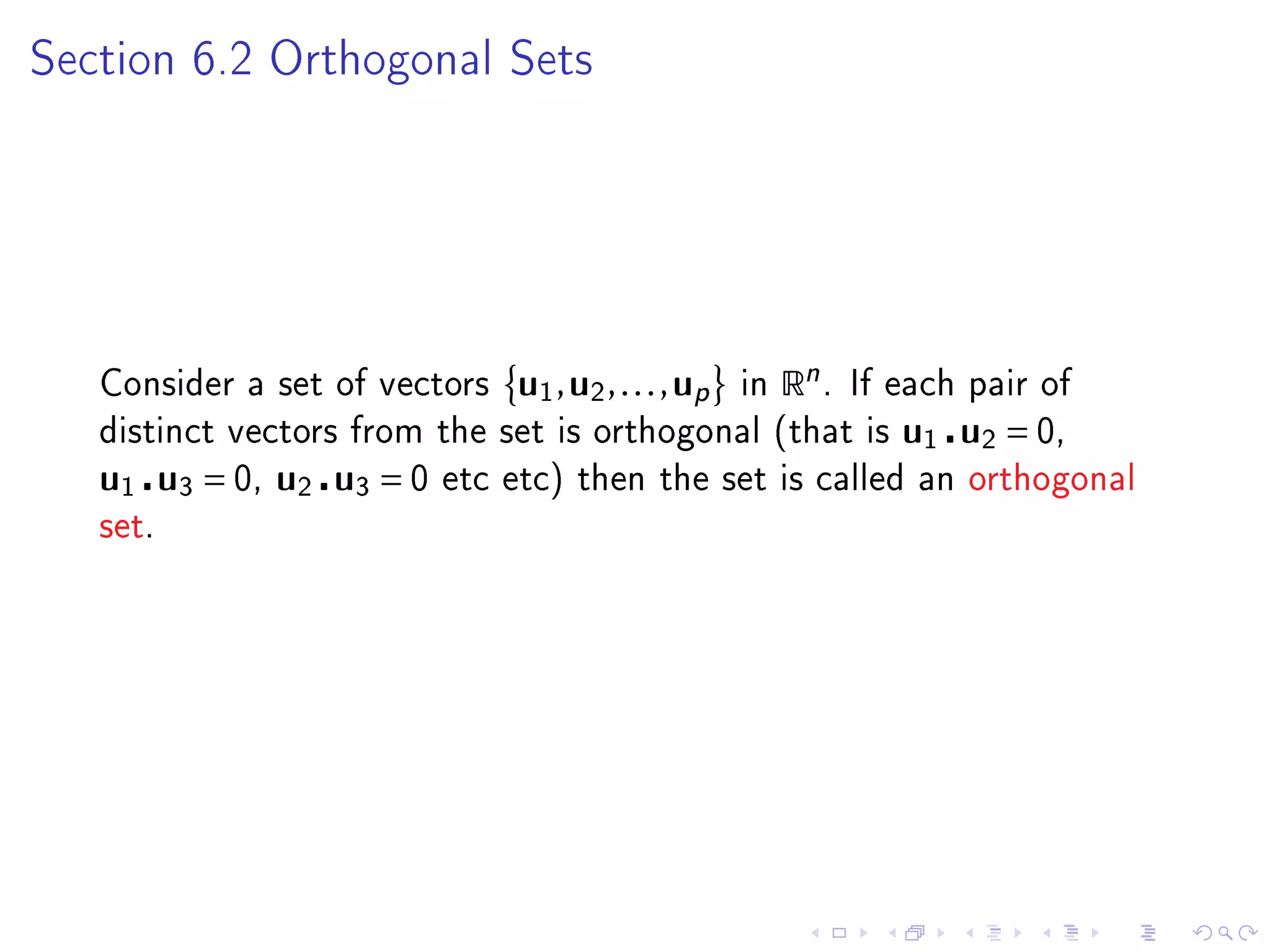 Section 6.2 Orthogonal Sets




   Consider a set of vectors   u1 , u2 , . . . , up   in   Rn .   If each pair of
   distinct vectors from the set is orthogonal (that is              u1 u2 = 0,
   u1 u3 = 0, u2 u3 = 0   etc etc) then the set is called an orthogonal
   set.
 