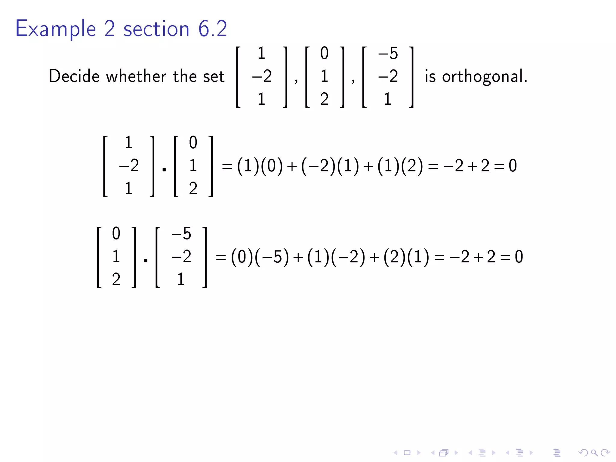 Example 2 section 6.2
                                                         
                                       1         0         −5
   Decide whether the set           −2  ,     1    ,  −2    is orthogonal.
                                       1         2         1

                            
                 1         0
          −2            1    = (1)(0) + (−2)(1) + (1)(2) = −2 + 2 = 0
                 1         2

                     
             0       −5
            1     −2  = (0)(−5) + (1)(−2) + (2)(1) = −2 + 2 = 0
             2         1
 