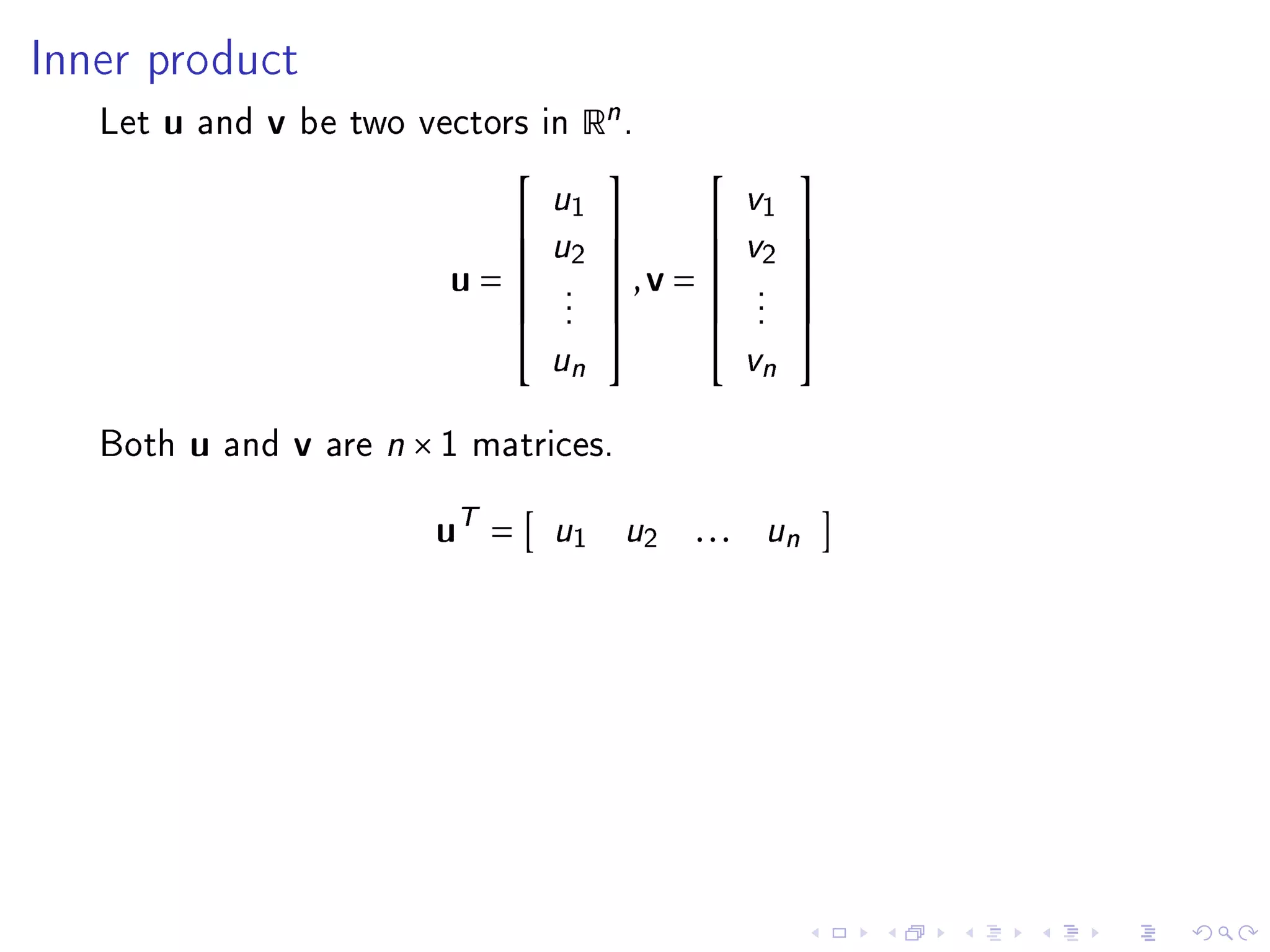 Inner product

   Let   u   and   v   be two vectors in       Rn .
                                                             
                                         u1              v1
                                        u2            v2 
                                                         
                                   u=     .
                                                ,v =     .
                                                                
                                           .               .
                                           .               .
                                                             
                                                             
                                           un              vn

   Both      u   and   v   are n × 1 matrices.


                                  uT =     u1     u2   . . . un
 