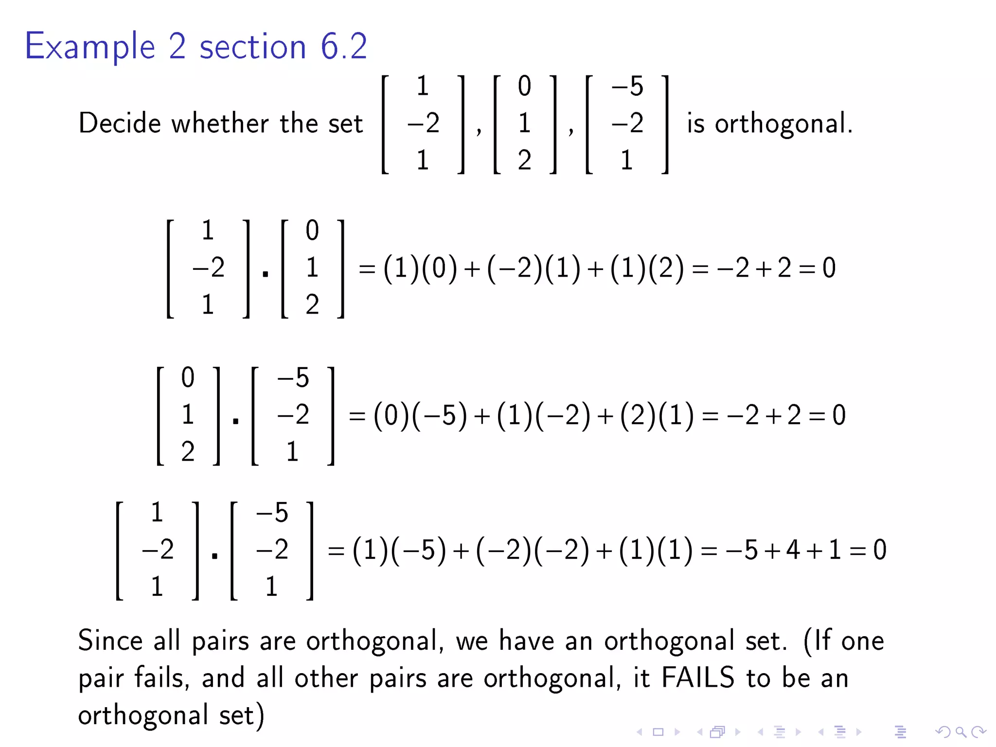 Example 2 section 6.2
                                                             
                                           1         0         −5
   Decide whether the set               −2  ,     1    ,  −2    is orthogonal.
                                           1         2         1

                                
                 1             0
          −2                1    = (1)(0) + (−2)(1) + (1)(2) = −2 + 2 = 0
                 1             2

                     
             0       −5
            1     −2  = (0)(−5) + (1)(−2) + (2)(1) = −2 + 2 = 0
             2             1

                 
         1       −5
      −2      −2  = (1)(−5) + (−2)(−2) + (1)(1) = −5 + 4 + 1 = 0
         1             1

   Since all pairs are orthogonal, we have an orthogonal set. (If one
   pair fails, and all other pairs are orthogonal, it FAILS to be an
   orthogonal set)
 
