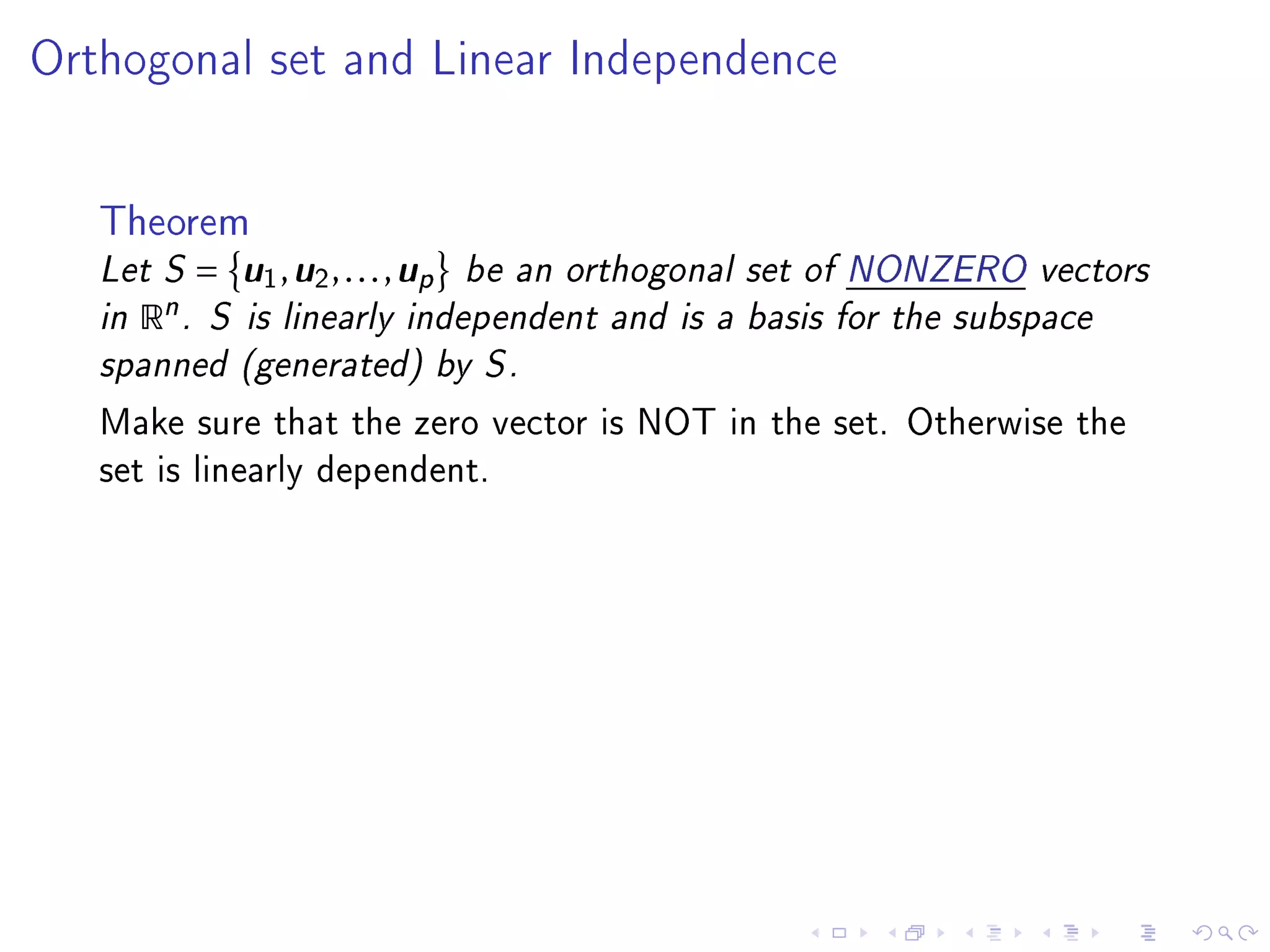 Orthogonal set and Linear Independence




   Theorem
   Let S =   u u      u
               1 , 2 , . . . , p be an orthogonal set of NONZERO vectors
   in Rn . S is linearly independent and is a basis for the subspace
   spanned (generated) by S .
   Make sure that the zero vector is NOT in the set. Otherwise the
   set is linearly dependent.
 