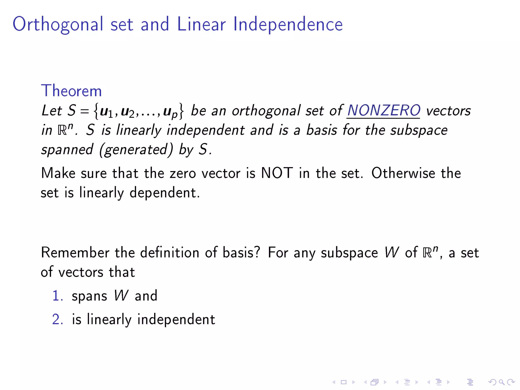 Orthogonal set and Linear Independence




   Theorem
   Let S =   u u      u
               1 , 2 , . . . , p be an orthogonal set of NONZERO vectors
   in Rn . S is linearly independent and is a basis for the subspace
   spanned (generated) by S .
   Make sure that the zero vector is NOT in the set. Otherwise the
   set is linearly dependent.




   Remember the denition of basis? For any subspace W of       Rn ,   a set
   of vectors that

    1. spans W and

    2. is linearly independent
 