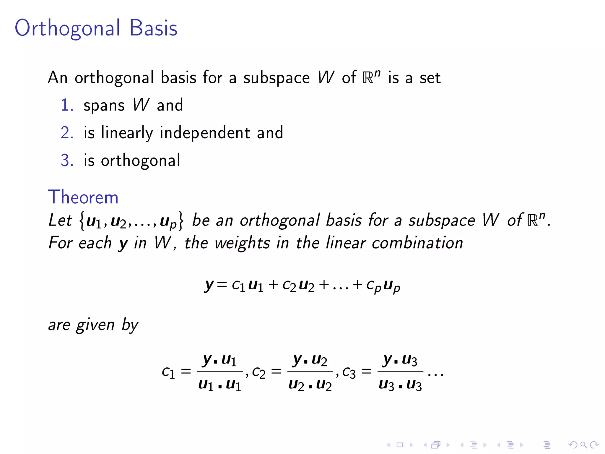 Orthogonal Basis


   An orthogonal basis for a subspace W of      Rn   is a set

    1. spans W and

    2. is linearly independent and

    3. is orthogonal


   Theorem
   Let  u1, u2, . . . , up be an orthogonal basis for a subspace W of Rn .
   For each y in W , the weights in the linear combination

                            y = c1u1 + c2u2 + . . . + cp up
   are given by

                          y u1 , c2 = y u2 , c3 = y u3 . . .
                   c1 =
                          u1 u1 u2 u2 u3 u3
 