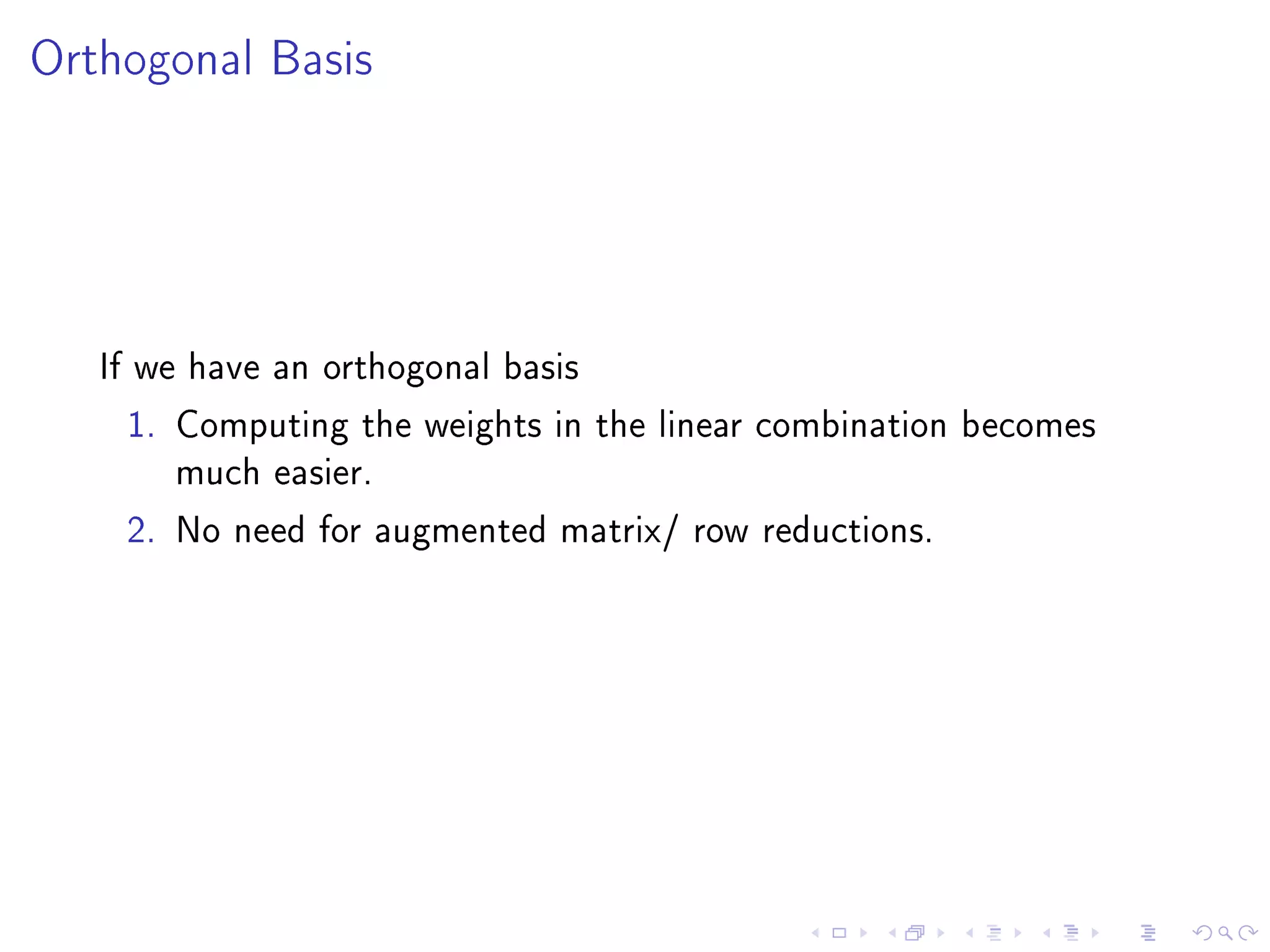 Orthogonal Basis




   If we have an orthogonal basis

    1. Computing the weights in the linear combination becomes
       much easier.

    2. No need for augmented matrix/ row reductions.
 