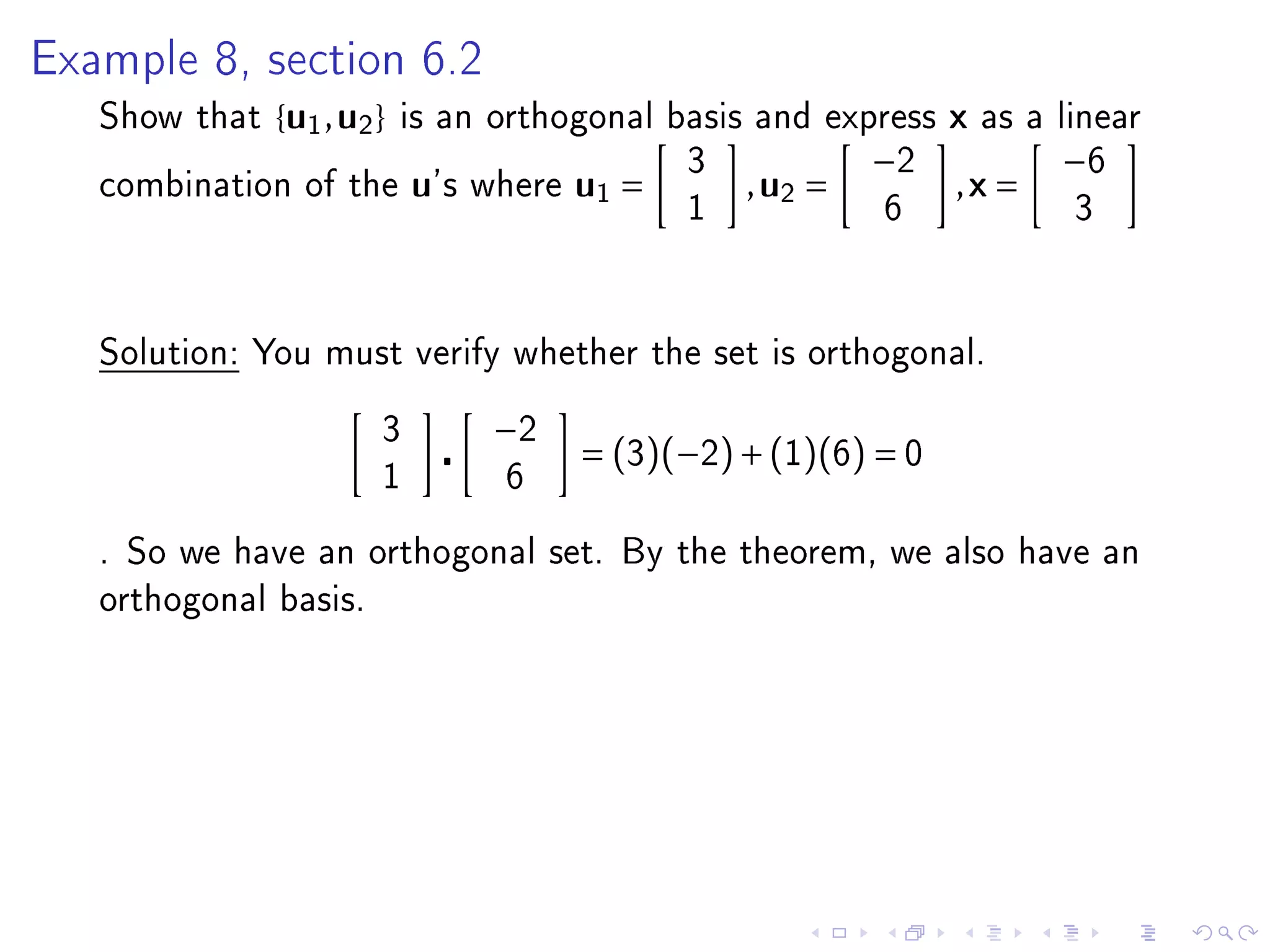 Example 8, section 6.2

   Show that   { u1 , u2 }   is an orthogonal basis and express     x   as a linear
                                                  3            −2            −6
   combination of the        u's   where   u1 =       , u2 =        ,x =
                                                  1            6              3




   Solution: You must verify whether the set is orthogonal.


                         3          −2
                                           = (3)(−2) + (1)(6) = 0
                         1          6

   . So we have an orthogonal set. By the theorem, we also have an
   orthogonal basis.
 