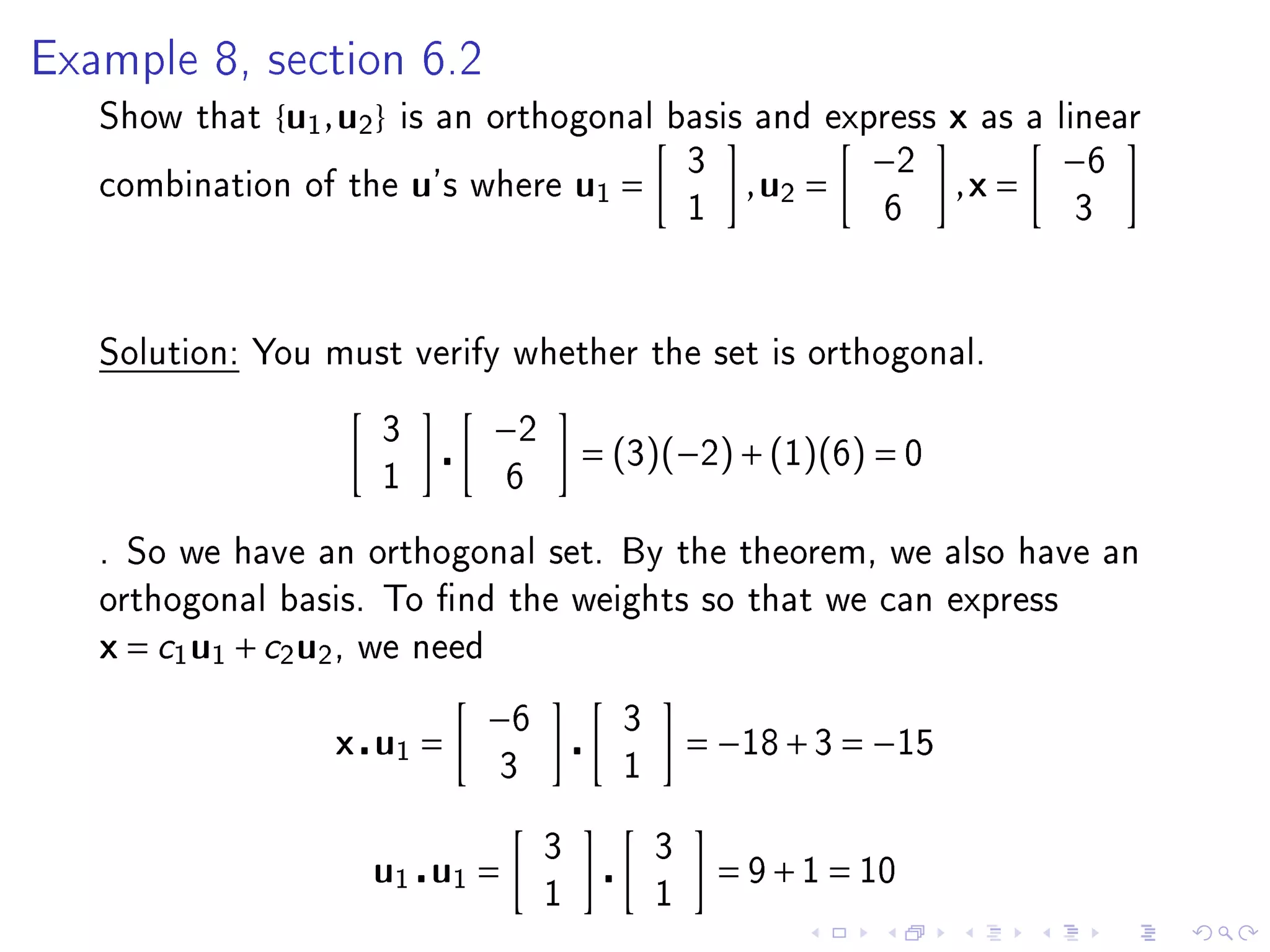 Example 8, section 6.2

   Show that    { u1 , u2 }   is an orthogonal basis and express            x   as a linear
                                                         3             −2            −6
   combination of the         u's   where     u1 =            , u2 =        ,x =
                                                         1              6             3




   Solution: You must verify whether the set is orthogonal.


                          3          −2
                                              = (3)(−2) + (1)(6) = 0
                          1          6

   . So we have an orthogonal set. By the theorem, we also have an
   orthogonal basis. To nd the weights so that we can express
   x = c1 u1 + c2 u2 ,   we need

                                    −6          3
                     x u1 =                              = −18 + 3 = −15
                                     3          1


                                          3          3
                         u1 u1 =                             = 9 + 1 = 10
                                          1          1
 