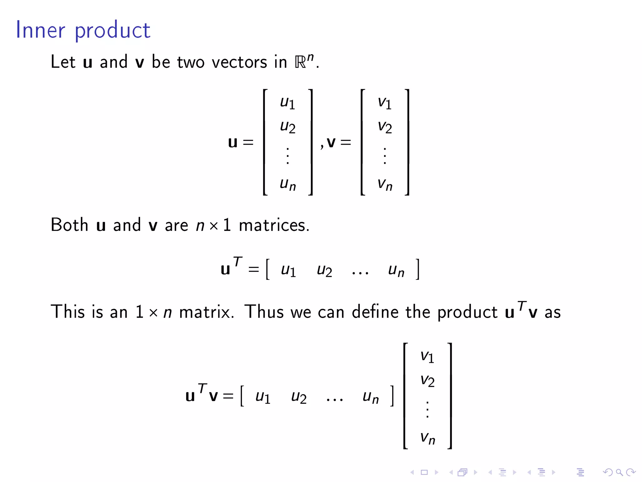 Inner product

   Let   u   and   v   be two vectors in       Rn .
                                                                  
                                         u1                 v1
                                        u2               v2 
                                                            
                                   u=     .
                                                ,v =           .
                                                                     
                                           .                     .
                                           .                     .
                                                                  
                                                                  
                                           un                 vn

   Both      u   and   v   are n × 1 matrices.


                                  uT =     u1     u2     . . . un

   This is an 1 × n matrix. Thus we can dene the product                         uT v   as

                                                                             
                                                                       v1
                                                                      v2 
                             uT v =
                                                                         
                                      u1    u2        . . . un          .
                                                                              
                                                                         .
                                                                         .
                                                                             
                                                                             
                                                                         vn
 
