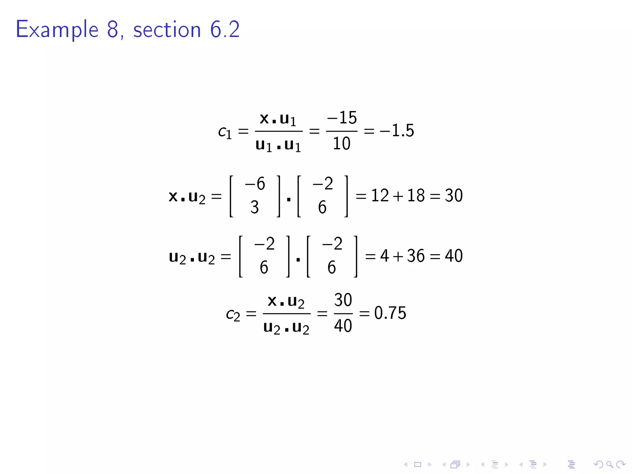 Example 8, section 6.2




                              x u1       −15
                   c1 =              =          = −1.5
                          u1 u1           10


                         −6          −2
              x u2 =                           = 12 + 18 = 30
                          3          6

                          −2             −2
              u2 u2 =                           = 4 + 36 = 40
                              6          6

                              x u2        30
                       c2 =         =          = 0.75
                              u2 u2       40
 