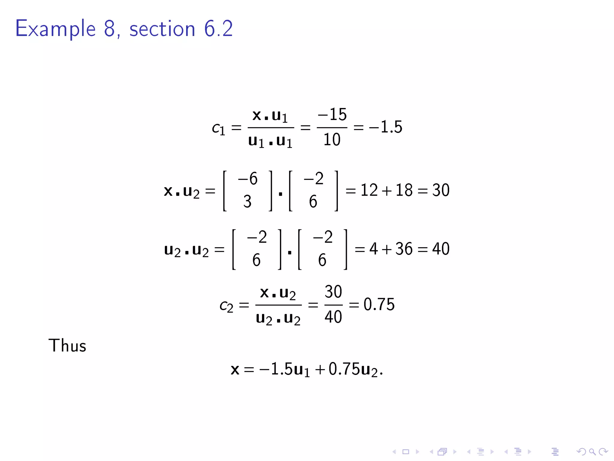 Example 8, section 6.2




                              x u1       −15
                   c1 =              =          = −1.5
                          u1 u1           10


                         −6          −2
              x u2 =                           = 12 + 18 = 30
                          3          6

                          −2             −2
              u2 u2 =                           = 4 + 36 = 40
                              6          6

                              x u2        30
                       c2 =         =          = 0.75
                              u2 u2       40

   Thus
                        x = −1.5u1 + 0.75u2 .
 