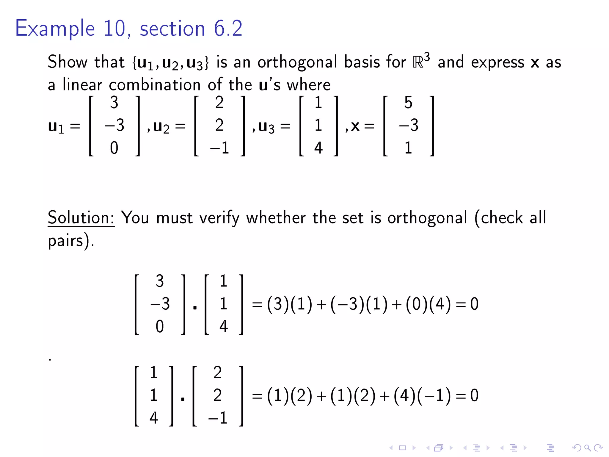 Example 10, section 6.2

   Show that     { u1 , u2 , u3 }   is an orthogonal basis for     R3   and express   x   as
   a linear combination of the
                                        u's where 
                                                                     
            3            2                           1             5
   u1 =  −3  , u2 =              2    , u3 =    1    , x =  −3 
             0                  −1                   4             1




   Solution: You must verify whether the set is orthogonal (check all
   pairs).

                                     
                     3              1
                  −3             1    = (3)(1) + (−3)(1) + (0)(4) = 0
                     0              4

   .
                                     
                     1              2
                    1            2    = (1)(2) + (1)(2) + (4)(−1) = 0
                     4          −1
 