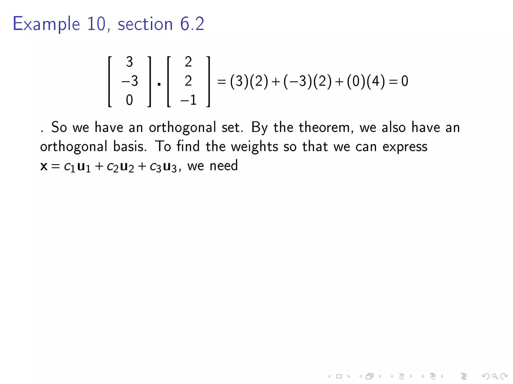 Example 10, section 6.2

                                  
                   3             2
                −3            2    = (3)(2) + (−3)(2) + (0)(4) = 0
                   0         −1
   . So we have an orthogonal set. By the theorem, we also have an
   orthogonal basis. To nd the weights so that we can express
   x = c1 u1 + c2 u2 + c3 u3 ,   we need
 