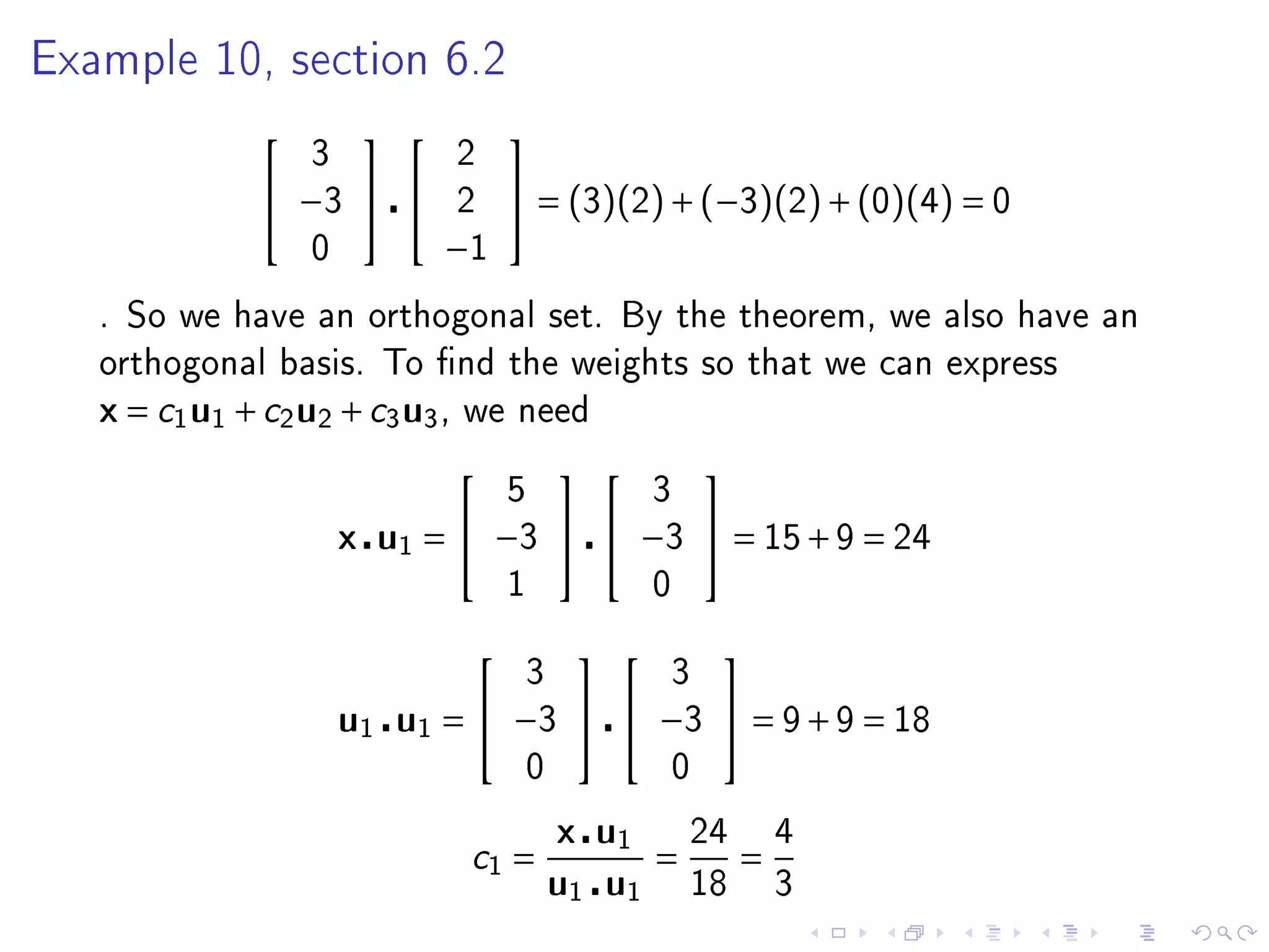 Example 10, section 6.2

                                  
                   3             2
                −3            2    = (3)(2) + (−3)(2) + (0)(4) = 0
                   0          −1
   . So we have an orthogonal set. By the theorem, we also have an
   orthogonal basis. To nd the weights so that we can express
   x = c1 u1 + c2 u2 + c3 u3 ,   we need

                                                   
                                     5            3
                       x u1 =  −3   −3  = 15 + 9 = 24
                                     1            0

                                                    
                                      3           3
                       u1 u1 =  −3   −3  = 9 + 9 = 18
                                      0           0

                                          x u1        24       4
                                 c1 =             =        =
                                          u1 u1       18       3
 