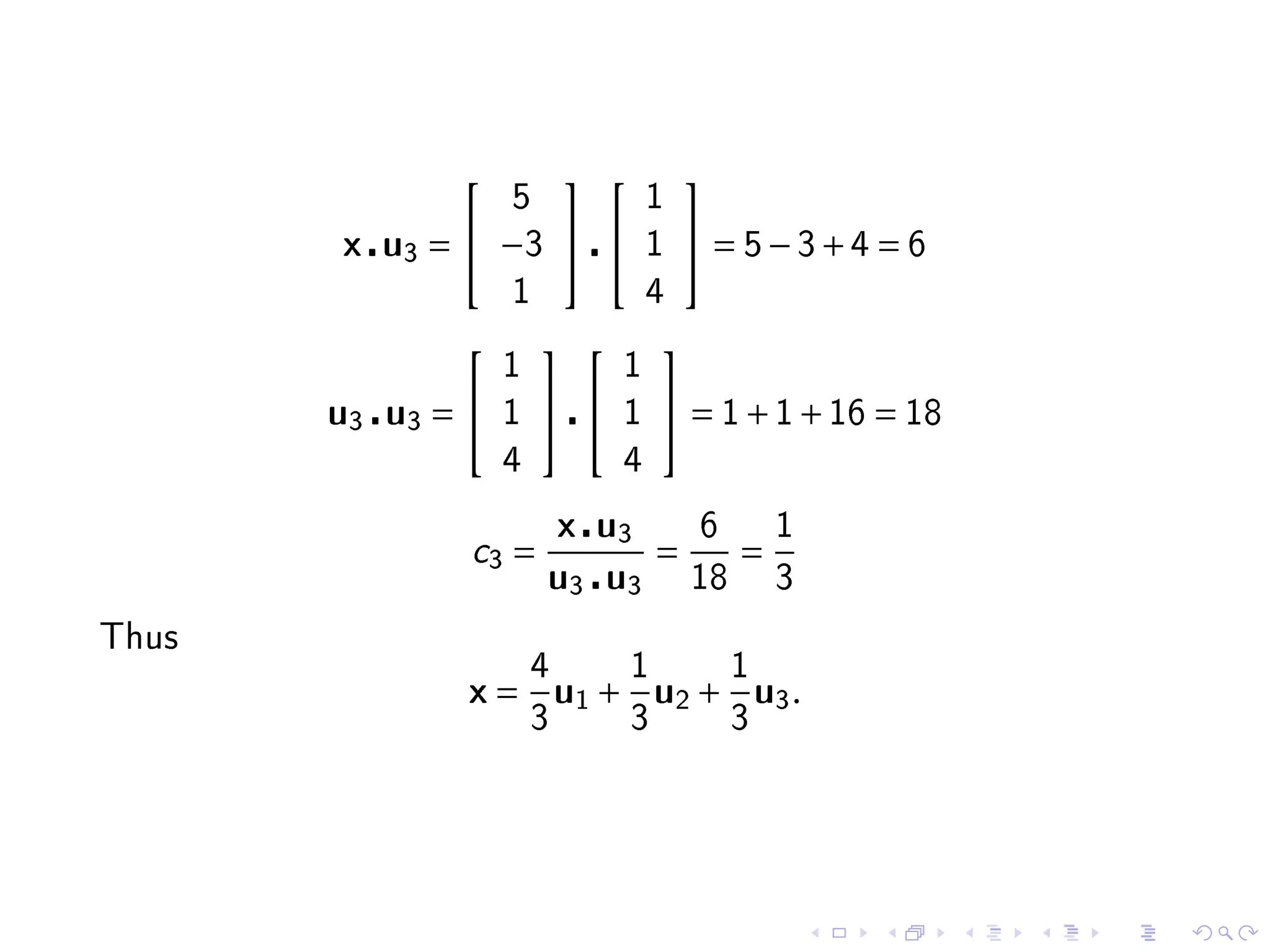                         
                   5              1
       x u3 =  −3              1       = 5−3+4 = 6
                   1              4
                                  
                   1          1
       u3 u3 =    1        1       = 1 + 1 + 16 = 18
                   4          4

                           x u3          6        1
               c3 =                  =        =
                       u3 u3             18       3

Thus
                       4         1            1
               x=          u1 + u2 + u3 .
                       3         3            3
 