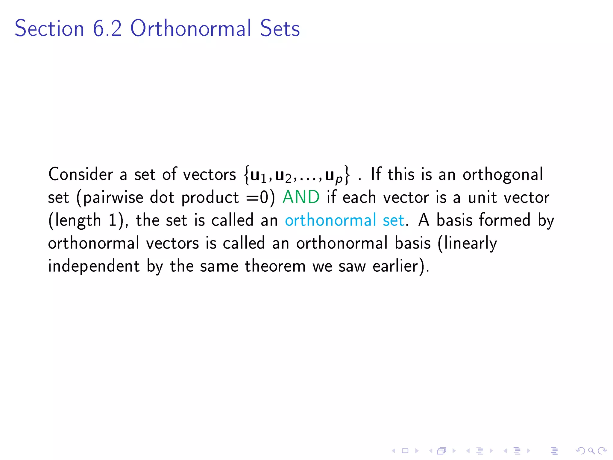 Section 6.2 Orthonormal Sets




   Consider a set of vectors   u1 , u2 , . . . , up   . If this is an orthogonal
   set (pairwise dot product =0) AND if each vector is a unit vector
   (length 1), the set is called an orthonormal set. A basis formed by
   orthonormal vectors is called an orthonormal basis (linearly
   independent by the same theorem we saw earlier).
 
