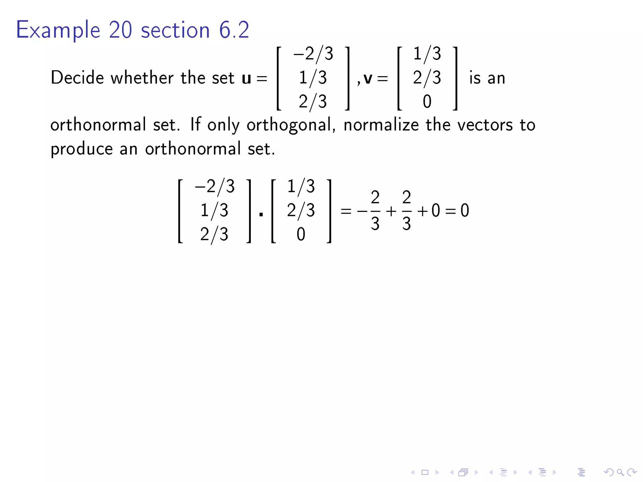 Example 20 section 6.2
                                   −2/3                  1/3
                                                            

   Decide whether the set    u=    1/3      ,v =      2/3      is an
                                    2/3                   0
   orthonormal set. If only orthogonal, normalize the vectors to
   produce an orthonormal set.

                      −2/3         1/3
                                      
                     1/3        2/3    = −2 + 2 +0 = 0
                                                 3   3
                      2/3           0
 